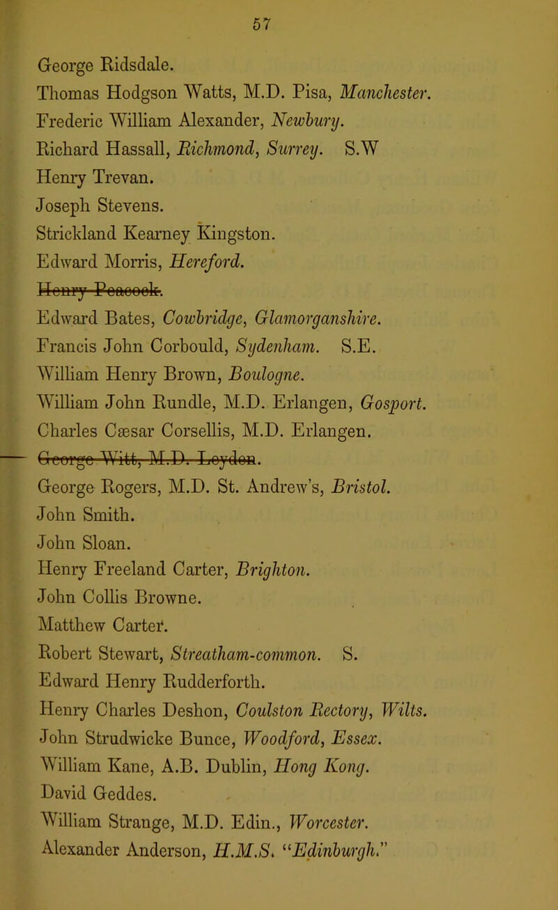 George Ridsdale. Thomas Hodgson Watts, M.D. Pisa, Manchester. Frederic William Alexander, Newbury. Richard Iiassall, Richmond, Surrey. S.W Henry Trevan. Joseph Stevens. Strickland Kearney Kingston. Edward Morris, Hereford. Henry Peaoook. Edward Bates, Cowbridgc, Glamorganshire. Francis John Corbould, Sydenham. S.E. William Henry Brown, Boulogne. William John Rundle, M.D. Erlangen, Gosport. Charles Csesar Corsellis, M.D. Erlangen. — George Witt, M.D.-LQydoa. George Rogers, M.D. St. Andrew’s, Bristol. John Smith. John Sloan. Henry Freeland Carter, Brighton. John Collis Browne. Matthew Carter. Robert Stewart, Streatham-common. S. Edward Henry Rudderforth. Henry Charles Deskon, Coulston Rectory, Wilts. John Strudwicke Bunce, Woodford, Essex. William Kane, A.B. Dublin, Hong Kong. David Geddes. William Strange, M.D. Edin., Worcester. Alexander Anderson, H.M.S. “Edinburgh