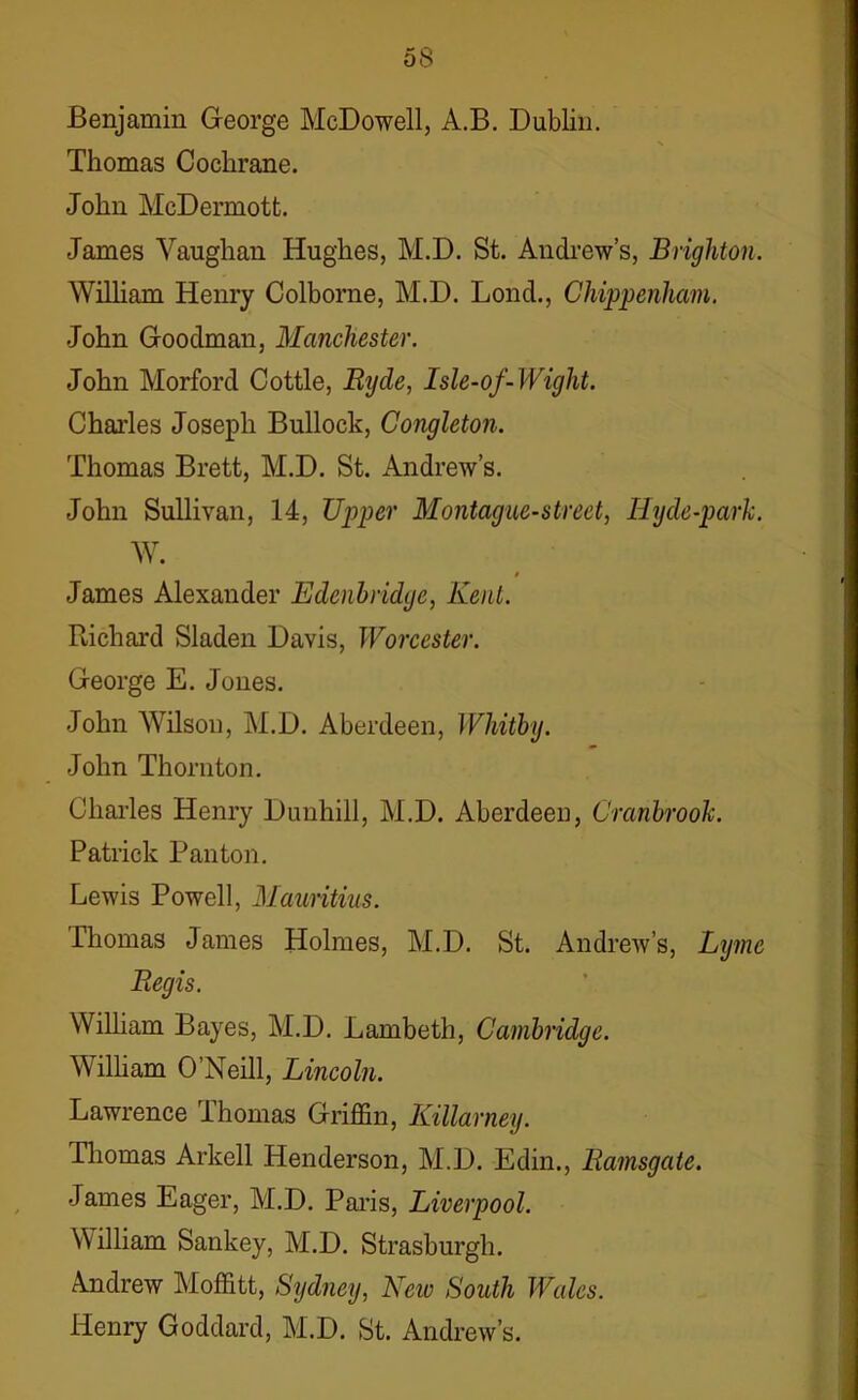 Benjamin George McDowell, A.B. Dublin. Thomas Cochrane. John McDermott. James Vaughan Hughes, M.D. St. Andrew’s, Brighton. William Henry Colborne, M.D. Lonch, Chippenham. John Goodman, Manchester. John Morford Cottle, Ryde, Isle-of-Wight. Charles Joseph Bullock, Congleton. Thomas Brett, M.D. St. Andrew’s. John Sullivan, 14, Upper Montague-street, Hyde-park. W. 0 James Alexander Edenbridge, Kent. Richard Sladen Davis, Worcester. George E. Jones. John Wilson, M.D. Aberdeen, Whitby. John Thornton. Charles Henry Duuhill, M.D. Aberdeen, Crcinbrook. Patrick Pan ton. Lewis Powell, Mauritius. Thomas James Holmes, M.D. St. Andrew’s, Lyme Regis. William Bayes, M.D. Lambeth, Cambridge. William O’Neill, Lincoln. Lawrence Thomas Griffin, Killarney. Thomas Arkell Henderson, M.D. Edin., Ramsgate. James Eager, M.D. Paris, Liverpool. William Sankey, M.D. Strasburgh. Andrew Moffitt, Sydney, New South Wales. Henry Goddard, M.D. St. Andrew’s.