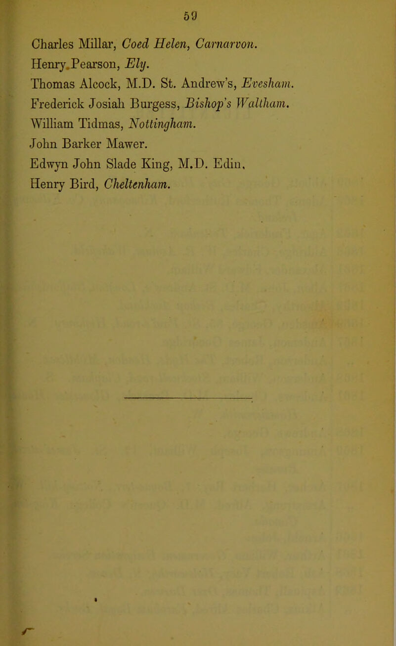 5fJ Charles Millar, Coed Helen, Carnarvon. Henry.Pearson, Ely. Thomas Alcock, M.D. St. Andrew’s, Evesham. Frederick Josiali Burgess, Bishop's Waltham. William Tidmas, Nottingham. John Barker Mawer. Edwyn John Slade King, M.D. Edin, Henry Bird, Cheltenham.