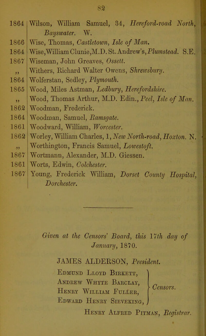 1864 1866 1864 1867 1864 1865 1862 1864 1861 1862 1867 1861 1867 Wilson, William Samuel, 34, Hereford-road North, Bayswater. W. Wise, Thomas, Castletown, Isle of Man. Wise,WilliamClunie,M.D. St.Andrew’s,Plumstead. S.E. Wiseman, John Greaves, Ossett. Withers, Richard Walter Owens, Shrewsbury. Wolferstan, Sedley, Plymouth. Wood, Miles Astman, Ledbury, Herefordshire. Wood, Thomas Arthur, M.D. Edin.,Peel, Isle of Man. Woodman, Frederick. Woodman, Samuel, Ramsgate. Woodward, William, Worcester. Worley, William Charles, l,Neiv North-road, Hoxton. N. Worthington, Francis Samuel, Loivestoft. Wortmann, Alexander, M.D. Giessen. Worts, Edwin, Colchester. Young, Frederick William, Dorset County Hospital, Dorchester. Given at the Censors Board, this 17th clay of January, 1870. JAMES ALDERSON, President. Edmund Lloyd Birkett, Andrew Whyte Barclay, ^ tt txt n r Censors. Henry William Fuller, Edward Henry Sieveking, , Henry Alfred Pitman, Registrar.