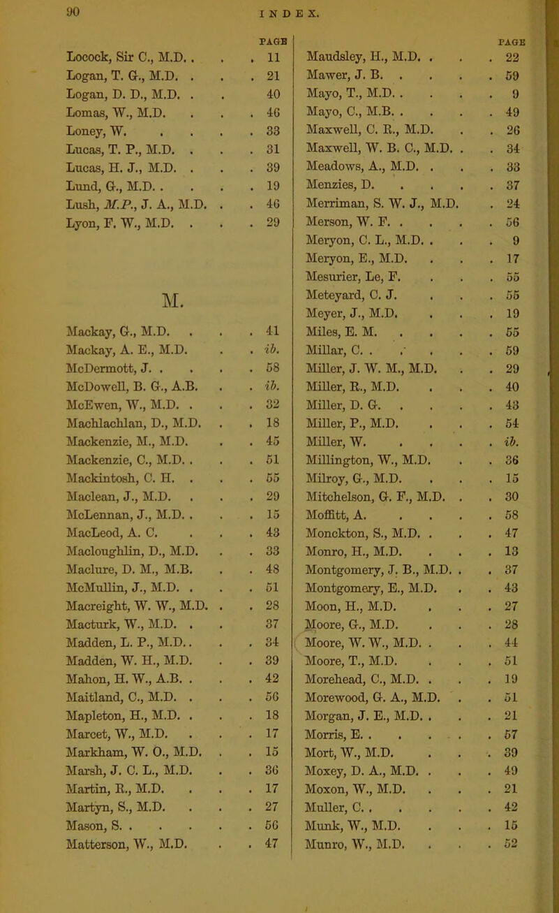Locock, Sir C., M.D.. Logan, T. G., M.D. . Logan, D. D., M.D. . Lomas, W., M.D. Loney, W. Lucas, T. P., M.D. . Lucas, H. J., M.D. . Lund, G., M.D. . Lush, M.P., J. A., M.D. Lyon, P. W., M.D. . M. Mackay, G., M.D. Mackay, A. E., M.D. McDermott, J. . McDowell, B. G., A.B. McEwen, W., M.D. . Machlachlan, D., M.D. Mackenzie, M., M.D. Mackenzie, C., M.D. . Mackintosh, C. H. . Maclean, J., M.D. McLennan, J., M.D. . MacLeod, A. C. Macloughlin, D., M.D. Maclure, D. M., M.B. McMullin, J., M.D. . Macreiglit, W. W., M.D. Macturk, W., M.D. . Madden, L. P., M.D.. Madden, W. H., M.D. Mahon, H. W., A.B. . Maitland, C., M.D. . Mapleton, H., M.D. . Marcet, W., M.D. Markham, W. 0., M.D. Marsh, J. C. L., M.D. Martin, R., M.D. Martyn, S., M.D. Mason, S. . Matterson, W., M.D. PAGE TAGE 11 Maudsley, H., M.D. , . 22 21 Mawer, J. B. . . 59 40 Mayo, T., M.D. . . 9 46 Mayo, C., M.B. . . 49 33 Maxwell, C. R., M.D. . 26 31 Maxwell, W. B. C., M.D. . CO 39 Meadows, A., M.D. . . 33 19 Menzies, D. . 37 46 Merriman, S. W. J., M.D. . 24 29 Merson, W. F. . . 56 Meryon, C. L., M.D. . . 9 Meryon, E., M.D. . 17 Mesurier, Le, F. . 55 Meteyard, C. J. . 55 Meyer, J., M.D. . 19 41 Miles, E. M. . 55 ib. Millar, C. . .' . 59 58 Miller, J. W. M., M.D. . . 29 ib. Miller, R., M.D. . 40 32 Miller, D. G. . . 43 18 Miller, P., M.D. . 54 45 Miller, W. ... . ib. 51 Millington, W., M.D. . 36 55 Milroy, G., M.D. . 15 29 Mitchelson, G. F., M.D. . . 30 15 Moffitt, A. ... CO 43 Monckton, S., M.D. . . 47 33 Monro, H., M.D. . 13 48 Montgomery, J. B., M.D. . CO 51 Montgomery, E., M.D. . 43 28 Moon, H., M.D. . 27 37 Moore, G., M.D. co 34 Moore, W. W., M.D. . . 44 39 Moore, T., M.D. . 51 42 Morehead, C., M.D. . . 19 56 Morewood, G. A., M.D. . 51 18 Morgan, J. E., M.D. . . 21 17 Morris, E. . . . . . 57 15 Mort, W., M.D. . 39 36 Moxey, D. A., M.D. . . 49 17 Moxon, W., M.D. . 21 27 Muller, C . 42 56 Munk, W., M.D. . 15 47 Munro, W., M.D. . 52