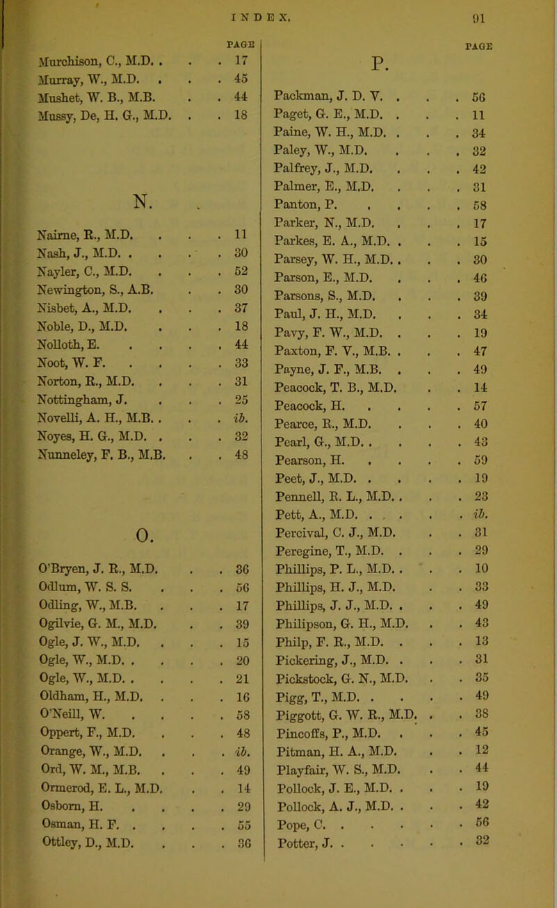 Murchison, C., M.D. . Murray, W., M.D. . Mushet, W. B., M.B. Mussy, De, n. G., M.D. N. Naime, R., M.D. Nash, J., M.D. . Nayler, C., M.D. Newington, S., A.B. Nisbet, A., M.D. Noble, D., M.D. Nolloth, E. Noot, W. F. Norton, R., M.D. Nottingham, J. Novelli, A. H., M.B. . Noyes, H. G., M.D. , Nunneley, F. B., M.B. O. O'Bryen, J. R., M.D. Odium, W. S. S. Odling, W., M.B. Ogilvie, G. M., M.D. Ogle, J. W., M.D. . Ogle, W., M.D. . Ogle, W., M.D. . Oldham, H., M.D. O’Neill, W. Oppert, F., M.D. Orange, W., M.D. Ord, W. M., M.B. . Ormerod, E. L., M.D. Osborn, H. Osman, H. F. . Ottley, D., M.D. p. PAGE Packman, J. D. Y. . . 5G Paget, G. E., M.D. . . 11 Paine, W. H., M.D. . . 34 Paley, W., M.D. . 32 Palfrey, J., M.D. . 42 Palmer, E., M.D. . 31 Panton, P. . 58 Parker, N., M.D. . 17 Parkes, E. A., M.D. . . 15 Parsey, W. H., M.D. . . 30 Parson, E., M.D. . 4G Parsons, S., M.D. . 39 Paul, J. H., M.D. . 34 Pavy, F. W., M.D. . . 19 Paxton, F. V., M.B. . . 47 Payne, J. F., M.B. . . 49 Peacock, T. B., M.D. . 14 Peacock, H. . 57 Pearce, R., M.D. . 40 Pearl, G., M.D. . . 43 Pearson, H. . 59 Peet, J., M.D. . . 19 Pennell, R. L., M.D. . . 23 Pett, A., M.D. . . ib. Percival, C. J., M.D. . 31 Peregine, T., M.D. . . 29 Phillips, P. L., M.D. . . 10 Phillips, H. J., M.D. . 33 Phillips, J. J., M.D. . . 49 Philipson, G. H., M.D. . 43 Philp, F. R., M.D. . . 13 Pickering, J., M.D. . . 31 Pickstock, G. N., M.D. . 35 Pigg, T., M.D. . . 49 Piggott, G. W, R., M.D. . . 3S Pincoffs, P., M.D. . 45 Pitman, H. A., M.D. . 12 Playfair, W. S., M.D. . 44 Pollock, J. E., M.D. . . 19 Pollock, A. J., M.D. . . 42 Pope, C . 56 Potter, J . 32 PAGE 17 45 44 18 11 30 52 30 37 18 44 33 31 25 ib. 32 48 3G 5G 17 39 15 20 21 1G 58 48 ib. 49 14 29 55 3G