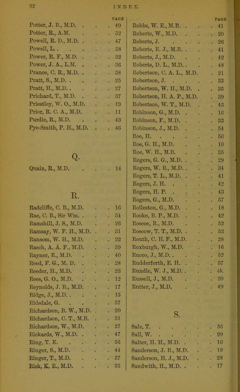 Potter, J. B., M.D. . Potter, R., A.M. Powell, R. D., M.D. . Powell, L.. Power, R. F., M.D. . Power, J. A., L.M. . Prance, C. R., M.D. . Pratt, S., M.D. . Pratt, H., M.D. . Prichard, T., M.D. . Priestley, W. 0., M.D. Prior, R. C. A., M.D. Purdie, R., M.D. Pye-Smith, P. H., M.D. Q. Quain, R., M.D. E. Radcliffe, C. B., M.D. Rae, C. B., Sir Wm. . Ramshill, J. S., M.D. Ramsay, W. F. H., M.D. Ransom, W. H., M.D. Rasch, A. A. F., M.D. Rayner, E., M.D. Reed, F. G., M. D. . Reeder, H., M.D. Rees, G. 0., M.D. Reynolds, J. R., M.D. Ridge, J., M.D. . Ridsdale, G. Richardson, B. W., M.D. Richardson, C. T., M.B. Richardson, W., M.D. Rickards, W., M.D. . Ring, T. E. Ringer, S., M.D. Ringer, T., M.D. Risk, K. R., M.D. . PAGE Robbs, W. E., M.B. . . 41 Roberts, W., M.D. . 20 Roberts, J. . 26 Roberts, E. J., M.B. . . 41 Roberts, J., M.D. . 42 Roberts, D. L., M.D.. . 48 Robertson, 0. A. L., M.D. . 21 Robertson, J. . 33 Robertson, W. H., M.D. . . 35 Robertson, H. A. P., M.D. . 39 Robertson, W. T., M.D. . 43 Robinson, G., M.D. . . 16 Robinson, F., M.D. . . 33 Robinson, J., M.D. . . 54 Roe, H . 56 Roe, G. H., M.D. . 10 Roe, W. H., M.B. . 35 Rogers, G. G., M.D. . . 29 Rogers, W. R., M.D. . . 34 Rogers, T. L., M.D. . . 41 Rogers, J. H. . 42 Rogers, H. P. . . 43 Rogers, G., M.D. . 57 Rolleston, G., M.D. . . 18 Rooke, B. P., M.D. . . 42 Roscoe, R., M.D. . 52 Roscow, T. T., M.D. . . 53 Routh, C. H. F., M.D. . 28 Roxburgh, W., M.D. . 16 Rucco, J., M.D. . . 52 Rudderforth, E. H. . . 57 Rundle, W. J., M.D. . . ib. Russell, J., M.D. . 20 Rutter, J., M.D. . 49 s. Sale, T . 56 Sail, W . 29 Salter, H. EL, M.D. . . 16 Sanderson, J. B., M.D. . 19 Sanderson, H. J., M.D. . 28 Sandwith, H., M.D. . . 17 PAGE 49 52 47 58 32 36 38 25 27 37 19 11 43 46 14 16 54 2G 31 22 39 40 28 23 12 17 15 57 20 31 27 47 56 44 37 35