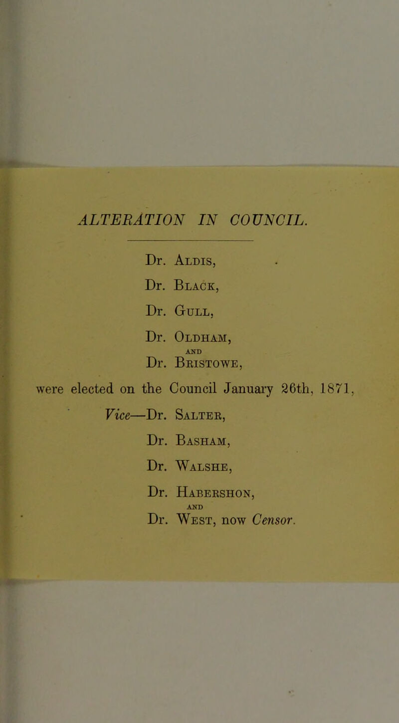 ALTERATION IN COUNCIL. Dr. Aldis, Dr. Black, Dr. Gull, Dr. Oldham, AND Dr. Beistowe, elected on the Council January 26th, 1871, Vice—Dr. Saltek, Dr. Basham, Dr. Walshe, Dr. Habekshon, AND Dr. West, now Censor.