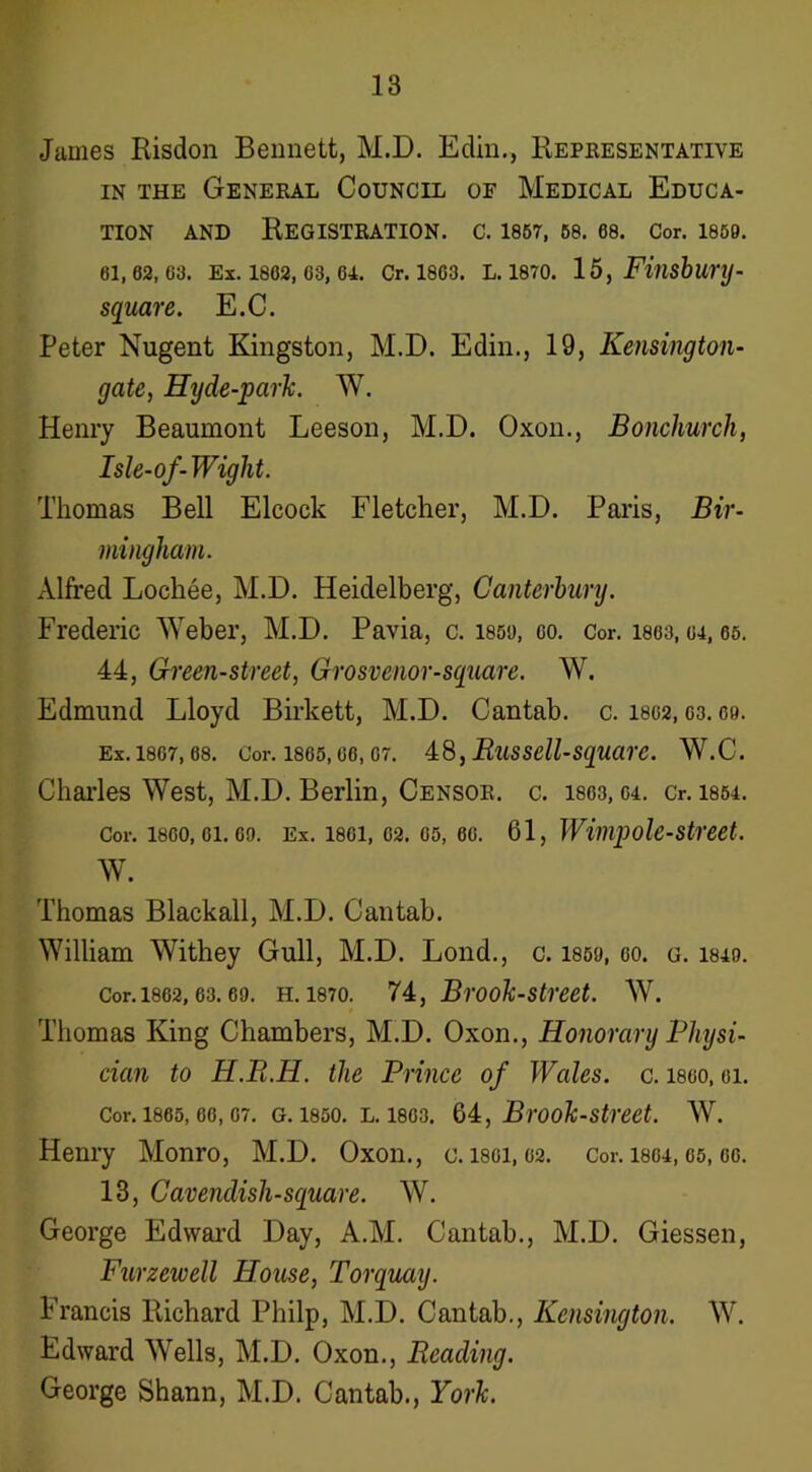 James Risdon Bennett, M.D. Edin., Repkesentative IN THE General Council of Medical Educa- tion AND Registration, c. 1867, 68.68. cor. i869. 61,62,63. Ex. 1862, 63, 64. Cr. 1863. L. 1870. 15, Fitishurij- square. E.C. Peter Nugent Kingston, M.D. Edin., 19, Kensington- gate, Hyde-parlc. W. Henry Beaumont Leeson, M.D. Oxon., Bonchurch, Isle-of-Wight. Thomas Bell Elcock Fletcher, M.D. Paris, Bir- mingham. Alfred Lochee, M.D. Heidelberg, Canterbury. Frederic Weber, M.D. Pavia, c. 185S), co. Cor. 1803,64, 66. 44, Green-street, Grosvenor-square. W. Edmund Lloyd Birkett, M.D. Cantab, c. I802, C3. C9. Ex. 1867, 68. Cor. 1865, 66, 67. 4,8, RuSSell-SqUarC. W.C. Charles West, M.D. Berlin, Censor, c. 1863, 04. cr. 1854. Cor. 1860, 61.69. Ex. 1861, 62. 65, 66. 61, Willipolestreet. w. Thomas Blackall, M.D. Cantab. William Withey Gull, M.D. Bond., c. 1859, 60. g. 184o. Cor. 1862, 63.69. H. 1870. 74, BrooTc-street. W. Thomas King Chambers, M.D. Oxon., Honorary Physi- cian to H.R.H. the Prince of Wales, c. i860, oi. Cor. 1865,66,67. G. 1850. L. I860. Ql, Brooh-street. W. Henry Monro, M.D. Oxon., c. i80i, 02. Cor. I804,65, oo. 13, Cavendish-square. W. George Edward Day, A.M. Cantab., M.D. Giessen, Furzewell House, Torquay. Francis Richard Philp, M.D. Cantab., Kensington. W. Edward Wells, M.D. Oxon., Reading. George Shann, M.D. Cantab., Yorh.