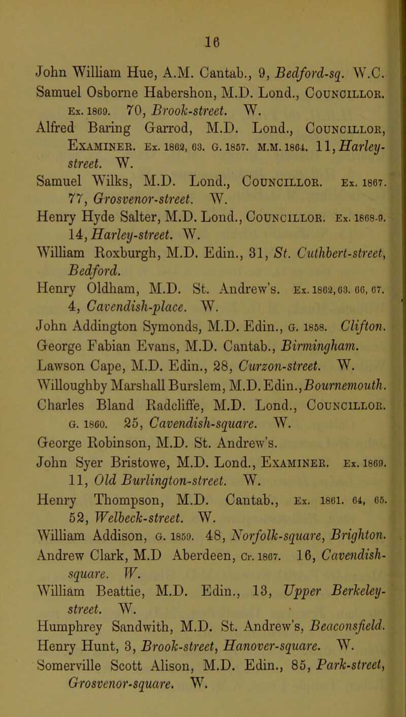 John William Hue, A.M. Cantab., 9, Bedford-sq. W.C. Samuel Osborne Habershon, M.D. Lond,, Councillor. Ex. 1809. 70, Brook-street. W. Alfred Baring Garrod, M.D. Lond., Councillor, Examiner, ex. I802, 03. g. 1807. m.m. 18oi. 11, Harley- street. W. Samuel Wilks, M.D. Lond., Councillor. Ex. isot. 77, Grosvenor-street. W. Henry Hyde Salter, M.D. Lond., Councillor. Ex. isos-o. 14, Harley-street. W. William Roxburgh, M.D. Edin., 31, St. Cuthhert-street, Bedford. Henry Oldham, M.D. St. Andrew’s, ex. 1802,03. oo, or. 4, Cavendish-place. W. John Addington Symonds, M.D. Edin., g. I868. Clifton. George Fabian Evans, M.D. Cantab., Biwiingham. Lawson Cape, M.D. Edin., 28, Curzon-street. W. Willoughby Marshall Burslem, M.D. 'Edin.,Bournemouth. Charles Bland Radcliffe, M.D. Lond., Councillor. G. I860. 25, Cavendish-square. W. George Robinson, M.D. St. Andrew’s. John Syer Bristowe, M.D. Lond., Examiner, ex. i8on. 11, Old Burlington-street. W. Henry Thompson, M.D. Cantab., Ex. i8oi. 04, 06. 62, Welheck-street. W. William Addison, g. 185o. 48, Norfolk-square, Brighton. Andrew Clark, M.D Aberdeen, Cr. I807. 16, Cavendish- square. W. William Beattie, M.D. Edin., 13, Upper Berkeley- street. W. Humphrey Sandwith, M.D. St. Andrew’s, Beaconsfield. Henry Hunt, 3, Brook-street, Hanover-square. W. Somerville Scott Alison, M.D. Edin., 85, Park-street, Grosvenor-square. W.