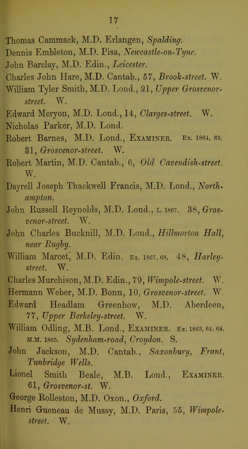 Thomas Cammack, M.D. Erlangen, Spalding-. Dennis Embleton, M.D. Pisa, Neivcastle-on-Tyne. John Barclay, M.D. Edin., Leicester. Charles John Hare, M.D. Cantab., 57, Brook-street. W. William Tyler Smith, M.D. Lond., 21, Upper Grosvenor- street. W. Edward Meryon, M.D. Lond., 14, Clarges-street. W. Nicholas Parker, M.D. Lond. Robert Barnes, M.D. Lond., Examinee. Ex. 1864, 05. 31, Grosvenor-street. W. Robert Martin, M.D. Cantab., 6, Old Cavendish-street. W. Dayrell Joseph Thackwell Francis, M.D. Lond., North- ampton. John Russell Reynolds, M.D. Lond., l. I807. dS,Gros- venor-street. W. John Chai’les Bucknill, M.D. liond., Hillmorton Hall, near Rugby. William Marcet, M.D. Edin. Ex. i8or, 08. 48, Harley- street. W. Charles Murchison, M.D. Edin., 79, Wimpole-street. W. Hermann Weber, M.D. Bonn, 10, Grosvenor-street. W. Edward Headlam Greenhow, M.D. Aberdeen, 77, Upper Berkeley-street. W. William Odling, M.B. Jjond., Examiner, ex. isoa, oi. 00. M.M. 1805. Stjdenham-road, Croydon. S. John Jackson, M.D. Cantab., Saxonhury, Front, Tunbridge Wells. Lionel Smith Beale, M.B. Lond., Examiner. 61, Grosvenor-st. W. George Rolleston, M.D. Oxon., Oxford. Henri Gueneau de Mussy, M.D. Paris, 56, Wimpole- street. W.