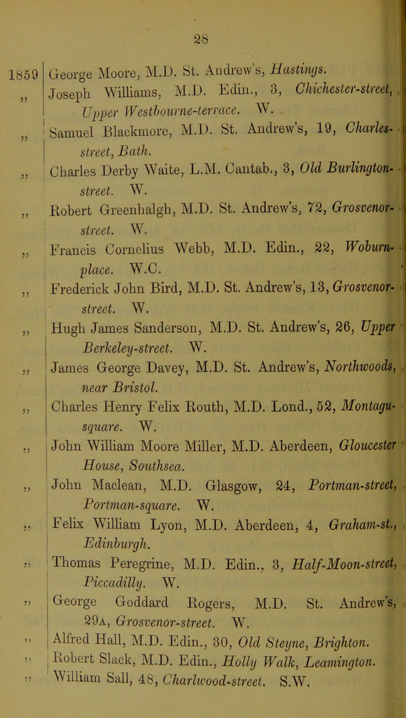 1859 George Moore, M.D. St. Andrew’s, Hastimjs. „ Joseph Williams, M.D. Ediii., 3, Ghichester-stred, Upper Westhourne-terrace. W. Samuel Blackmore, M.D. St. Andrew’s, 19, Charles- street, Bath. „ ' Chai'les Derby Waite, L.M. Cantab., 3, Old Burlington- • street. W. „ Robert Greenlialgh, M.D. St. Andrew’s, 72, Grosvenor- street. W. „ Francis Cornelius Webb, M.D. Edin., 22, Wohurn- ■ place. W.C. ,, Frederick John Bird, M.D. St. Andrew’s, 13, Grosvenor- ■ street. W. „ Hugh James Sanderson, M.D. St. Andrew’s, 26, Upper • Berlceley-street. W. ,, i James George Davey, M.D. St. Andrew’s, Northwoods, near Bristol. ,, I Charles Henry Felix Routh, M.D. Bond., 52, Montagu- I square. W. ., j John William Moore Miller, M.D. Aberdeen, Gloucester ■ \ House, Southsea. ,, John Maclean, M.D. Glasgow, 24, Portman-street, Portman-square. W. ,, Felix William Lyon, M.D. Aberdeen, 4, Grahavi-st., I Edinburgh. „ Thomas Peregrine, M.D. Edin., 3, Half-Moon-street, Piccadilly. W. j) George Goddard Rogers, M.D. St. Andrew’s, 29a, Grosvenor-street. W. M Alfred Hall, M.D. Edin., 30, Old Steyne, Brighton. „ I Robert Slack, M.D. Edin., Holly Walk, Leamington. ' William Sail, 48, Charhvood-street. S.W.