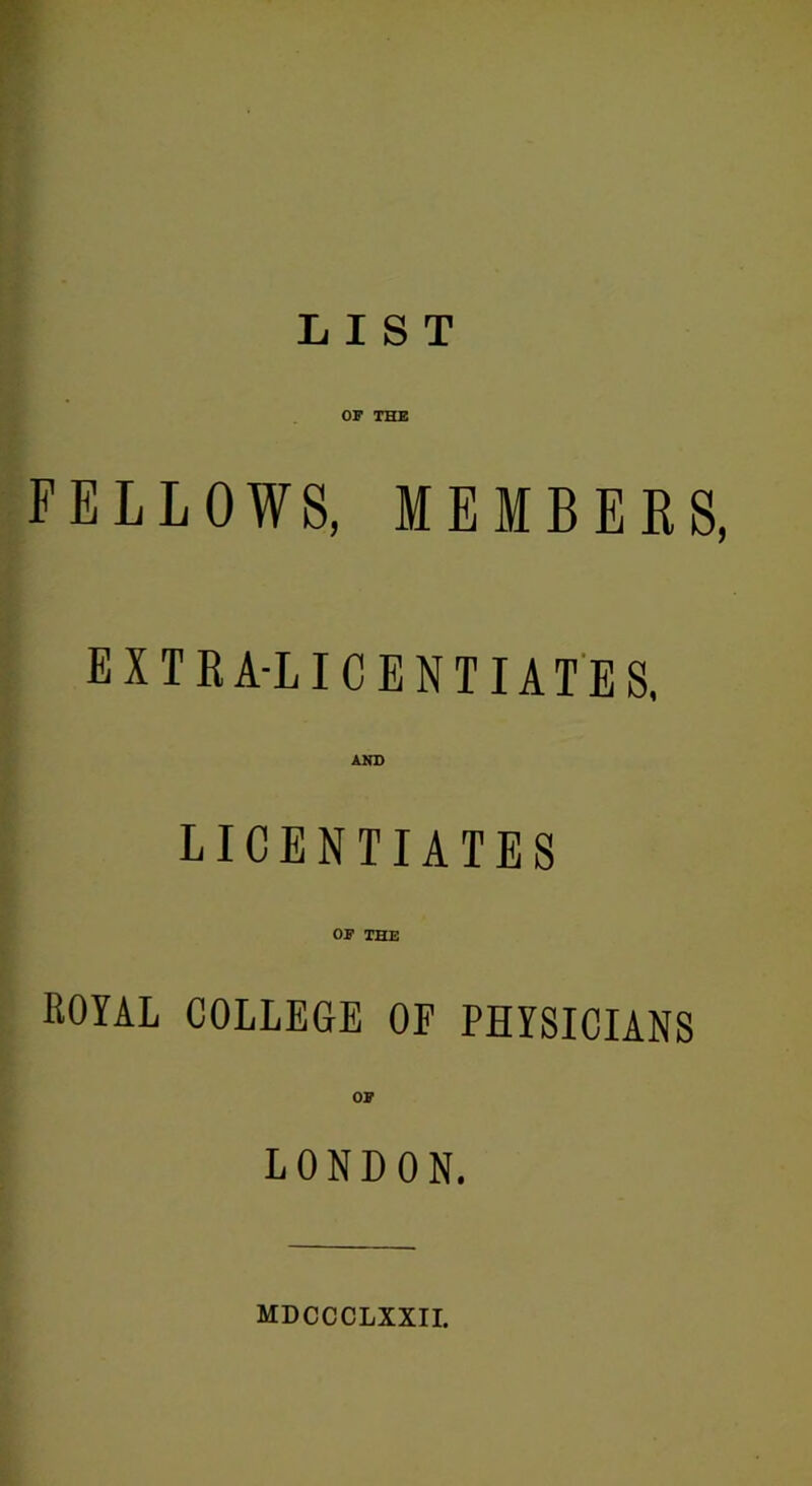 LIST OF THE FELLOWS, MEMBERS, extra-licentiate s, AND LICENTIATES OF THE royal college of physicians OF LONDON. MDCCCLXXII.