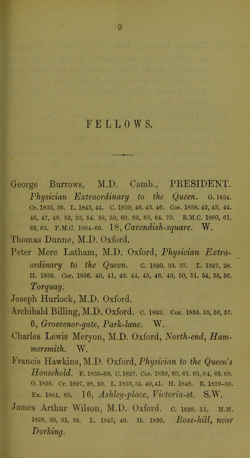 FELLOWS. George Burrows, M.D. Camb., PRESIDENT. Physician Extraordinary to the Queen, g. 1834. Cr. 1835, 36. L. 1843, 44. C. 1839, 40. 43. 46. Cor. 1838. 42, 43, 44. 46, 47, 48. 52, 53, 54. 58, 59, 60. 62, 63, 64. 70. R.M.C. 1860, 61, 62,63. p.m.c. 1864-69. 18, Cavenclish-square. W. Thomas Dunne, M.D. Oxford. Peter Mere Latham, M.D. Oxford, Physician Extra- ordinary to the Queen, c. 1820.33. 37. l. 1827,28. H. 1839. Cor. 1836. 40, 41, 42. 44, 45, 46. 49, 50, 51. 54, 55, 56. Torquay. Joseph Hurlock, M.D. Oxford. Archibald Billing, M.D. Oxford, c. 1823. Cor. 1852.55,56,67. 6, Grosvenor-gate, Park-lane. W. Charles Lewis Meryon, M.D. Oxford, North-end, Ham- mersmith. W. Francis Hawkins,M.D. Oxford, Physician to the Queens Household. E. 1850-00. C. 1827. Cor. 1859, 60, 61. 63,64, 65. 69. G. 1826. Cr. 1827, 28, 29. L. 1833, 34. 40,41. H. 1848. R. 1829-58. Ex. 1864, 65. 16, Ashley-‘place, Victoria-st. S.W. James Arthur Wilson, M.D. Oxford, c. 1828. 51. m.m. 1829, 30, 31, 32. l. 1847, 48. h. 1850. Pose-hill, near Dorking.