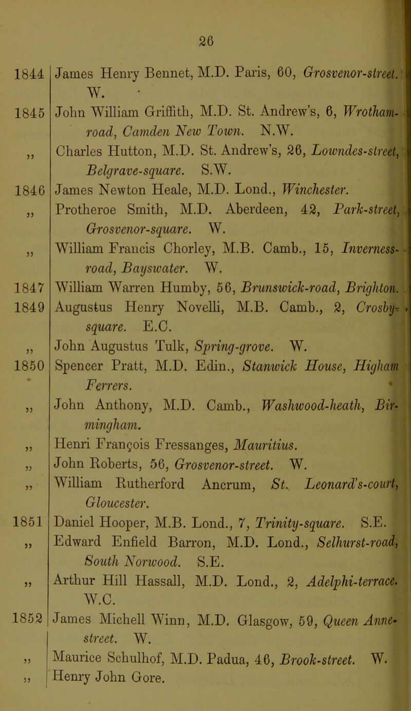 1844 1845 33 1846 35 3) 1847 1849 33 1850 33 33 33 1851 33 33 1852 33 James Henry Bennet, M.D. Paris, 60, Grosvenor-street. W. John William Griffith, M.D. St. Andrew’s, 6, Wrotham- road, Camden Neiv Town. N.W. Charles Hutton, M.D. St. Andrew’s, 26, Lowndes-street, Belgrave-square. S.W. James Newton Pleale, M.D. Lond., Winchester. Protheroe Smith, M.D. Aberdeen, 42, Park-street, Grosvenor-square. W. William Francis Chorley, M.B. Camb., 15, Inverness- road, Bayswater. W. William Warren Humby, 56, Brunswick-road, Brighton. Augustus Henry Novelli, M.B. Camb., 2, Crosby-, square. E.C. John Augustus Tulk, Spring-grove. W. Spencer Pratt, M.D. Edin., Stamvick House, Higham Ferrers. John Anthony, M.D. Camb., Washwood-heath, Bir- mingham. Henri Francois Fressanges, Mauritius. John Roberts, 56, Grosvenor-street. W. William Rutherford Ancrum, St. Leonard’s-court, Gloucester. Daniel Hooper, M.B. Lond., 7, Trinity-square. S.E. Edward Enfield Barron, M.D. Lond., Selhurst-road| South Norwood. S.E. Arthur Hill Hassall, M.D. Lond., 2, Adelplii-terrace. W.C. James Michell Winn, M.D. Glasgow, 59, Queen Anne- street. W. Maurice Schulhof, M.D. Padua, 46, Brook-street. W. Henry John Gore. 33