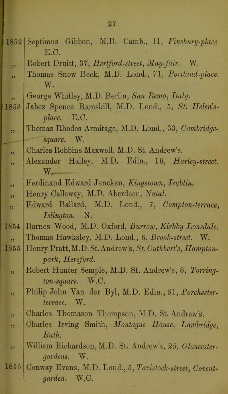 1852 33 33 33 1853 33 33 33 33 33 33 1854 33 1855 33 33 33 33 33 1856 Septimus Gibbon, M.B. Camb., 11, Finsbury-place E.C. Robert Druitt, 37, Hertford-street, May-fair. W. Thomas Snow Beck, M.D. Lond., 71, Portland-place. W. George Whitley, M.D. Berlin, San Remo, Italy. Jabez Spence Ramskill, M.D. Lond., 5, St. Helens- place. E.C. Thomas Rhodes Armitage, M.D. Lond., 33, Cambridge- square. W. Charles Robbins Maxwell, M.D. St. Andrew’s. Alexander Halley, M.D^_ Edin., 16, Harley-street. W— Ferdinand Edward Jencken, Kingstown, Dublin. Henry Callaway, M.D. Aberdeen. Natal. Edward Ballard, M.D. Lond., 7, Comp ton-terrace, Islington. N. Barnes Wood, M.D. Oxford, Burrow, Kirkby Lonsdale. Thomas Hawksley, M.D. Lond., 6, Brook-street. W. Henry Pratt,M.D. St. Andrew’s, St. Cuthbert’s, Hampton- park, Hereford. Robert Hunter Semple, M.D. St. Andrew’s, 8, Torring- ton-square. W.C. Philip John Van der Byl, M.D. Edin., 51, Porchester- terrace. W. Charles Thomason Thompson, M.D. St. Andrew’s. Charles Irving Smith, Montague House, Lambridge, Bath. William Richardson, M.D. St. Andrew’s, 25, Gloucester- gardens. W. Conway Evans, M.D. Lond., 5, Tavistock-street, Covent- garden. W.C.