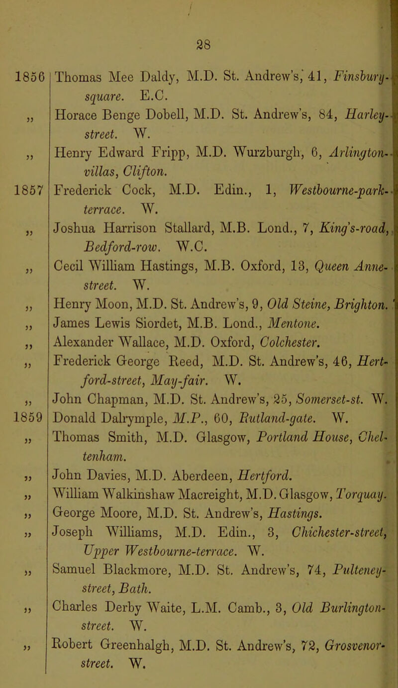 1856 5) 1857 )) )) )) >) yy )y yy 1859 » )> >> )) )} Thomas Mee Dalcly, M.D. St. Andrew’s,'41, Finsbury- square. E.C. Horace Benge Dobell, M.D. St. Andrew’s, 84, Harley- street. W. Henry Edward Fripp, M.D. Wurzburgh, 6, Arlingtom villas, Clifton. Frederick Cock, M.D. Edin., 1, Westbourne-park- terrace. W. Joshua Harrison Stallard, M.B. Bond., 7, King's-road, Bedford-roiv. W.C. Cecil William Hastings, M.B. Oxford, 13, Queen Anne- street. W. Henry Moon, M.D. St. Andrew’s, 9, Old Steine, Brighton. James Lewis Siordet, M.B. Lond., Mentone. Alexander Wallace, M.D. Oxford, Colchester. Frederick George Heed, M.D. St. Andrew’s, 46, Hert- ford-street, May-fair. W. John Chapman, M.D. St. Andrew’s, 25, Somerset-st. W. Donald Dalrymple, M.P., 60, Butland-gate. W. Thomas Smith, M.D. Glasgow, Portland House, Chel- tenham. John Davies, M.D. Aberdeen, Hertford. William Walkinshaw Macreight, M.D. Glasgow, Torquay. George Moore, M.D. St. Andrew’s, Hastings. Joseph Williams, M.D. Edin., 3, Chichester-street, Upper Westbourne-terrace. W. Samuel Blackmore, M.D. St. Andrew’s, 74, Pulteney- street, Bath. Charles Derby Waite, L.M. Camb., 3, Old Burlington- street. W. Robert Greenhalgh, M.D. St. Andrew’s, 72, Grosvenor- street. W.