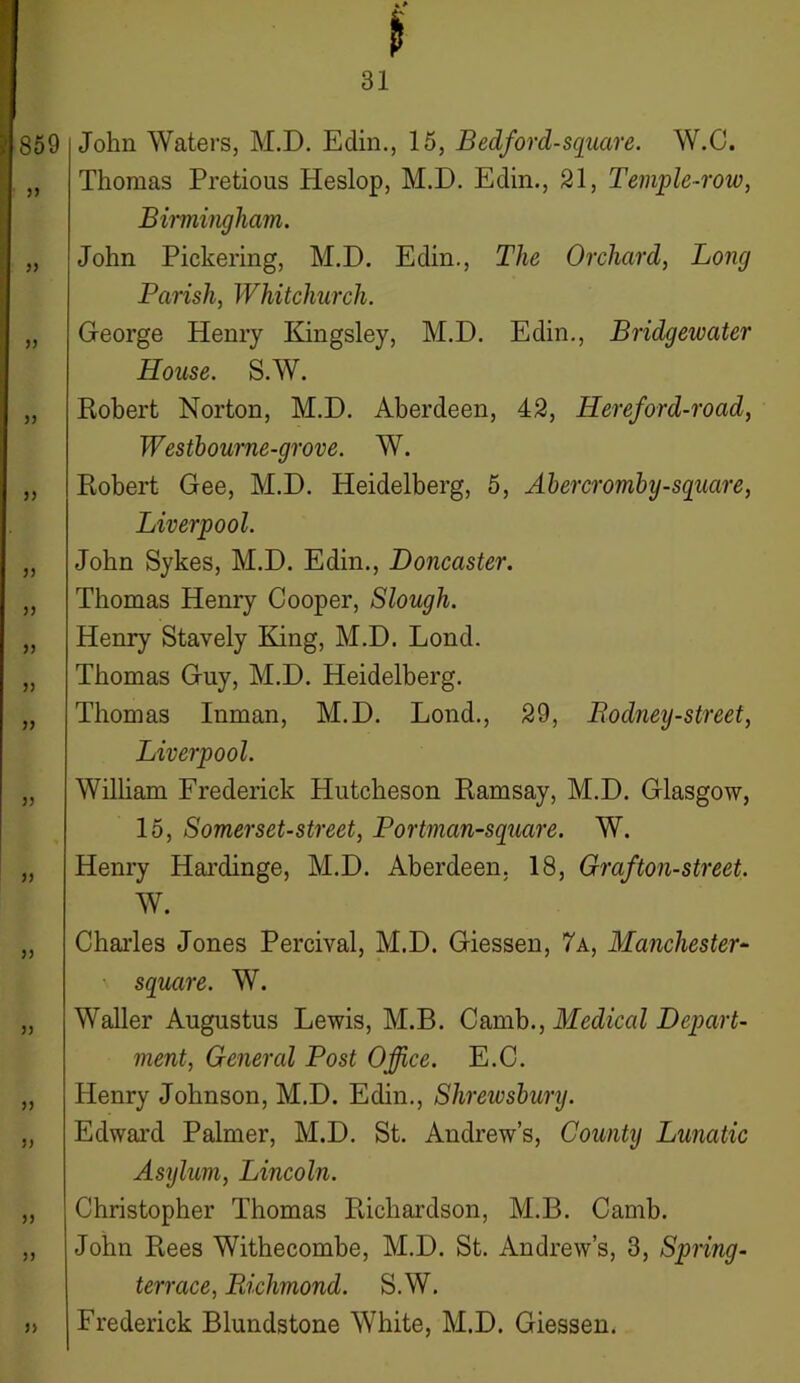 859 5) 33 33 3 3 33 33 33 33 33 33 33 33 33 33 33 33 33 John Waters, M.D. Edin., 15, Bedford-square. W.C. Thomas Pretious Heslop, M.D. Edin., 21, Temple-row, Birmingham. John Pickering, M.D. Edin., The Orchard, Long Parish, Whitchurch. George Henry Kingsley, M.D. Edin., Bridgewater House. S.W. Robert Norton, M.D. Aberdeen, 42, Hereford-road, Westbourne-grove. W. Robert Gee, M.D. Heidelberg, 5, Abercromby-square, Liverpool. John Sykes, M.D. Edin., Doncaster. Thomas Henry Cooper, Slough. Henry Stavely King, M.D. Lond. Thomas Guy, M.D. Heidelberg. Thomas Inman, M.D. Lond., 29, Rodney-street, Liverpool. William Frederick Hutcheson Ramsay, M.D. Glasgow, 15, Somerset-street, Portman-square. W. Henry Hardinge, M.D. Aberdeen. 18, Graf ton-street. W. Charles Jones Percival, M.D. Giessen, 7a, Manchester- square. W. Waller Augustus Lewis, M.B. Camb., Medical Depart- ment, General Post Office. E.C. Henry Johnson, M.D. Edin., Shrewsbury. Edward Palmer, M.D. St. Andrew’s, County Lunatic Asylum, Lincoln. Christopher Thomas Richardson, M.B. Camb. John Rees Withecombe, M.D. St. Andrew’s, 3, Spring- terrace, Richmond. S.W. Frederick Blundstone White, M.D. Giessen.