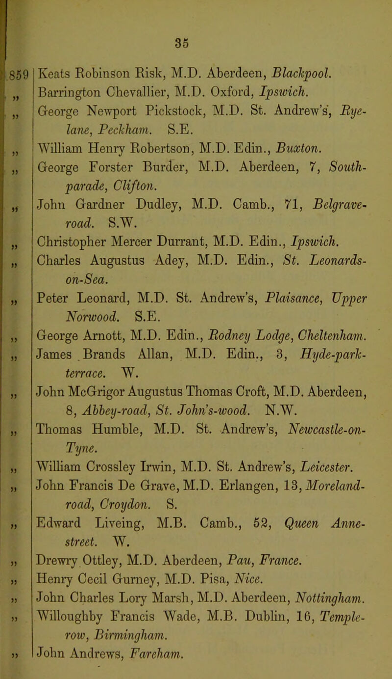 859 33 33 33 33 3) 33 33 33 33 33 33 33 33 33 33 33 >3 33 33 33 Keats Robinson Risk, M.D. Aberdeen, Blackpool. Barrington Chevallier, M.D. Oxford, Ipswich. George Newport Pickstock, M.D. St. Andrew’s, Rye- lane, Beckham. S.E. William Henry Robertson, M.D. Edin., Buxton. George Forster Burder, M.D. Aberdeen, 7, South- parade, Clifton. John Gardner Dudley, M.D. Camb., 71, Belgrave- road. S.W. Christopher Mercer Durrant, M.D. Edin., Ipswich. Charles Augustus Adey, M.D. Edin., St. Leonards- on-Sea. Peter Leonard, M.D. St. Andrew’s, Plaisance, Upper Nonvood. S.E. George Arnott, M.D. Edin., Rodney Lodge, Cheltenham. James . Brands Allan, M.D. Edin., 3, Hyde-park- terrace. W. John McGrigor Augustus Thomas Croft, M.D. Aberdeen, 8, Abbey-road, St. Johns-wood. N.W. Thomas Humble, M.D. St. Andrew’s, Newcastle-on- Tyne. William Crossley Irwin, M.D. St. Andrew’s, Leicester. John Francis De Grave, M.D. Erlangen, 13, Moreland- road, Croydon. S. Edward Liveing, M.B. Camb., 52, Queen Anne- street. W. Drewry Ottley, M.D. Aberdeen, Pau, France. Henry Cecil Gurney, M.D. Pisa, Nice. John Charles Lory Marsh, M.D. Aberdeen, Nottingham. Willoughby Francis Wade, M.B. Dublin, 16, Temple- row, Birmingham. John Andrews, Fareham.