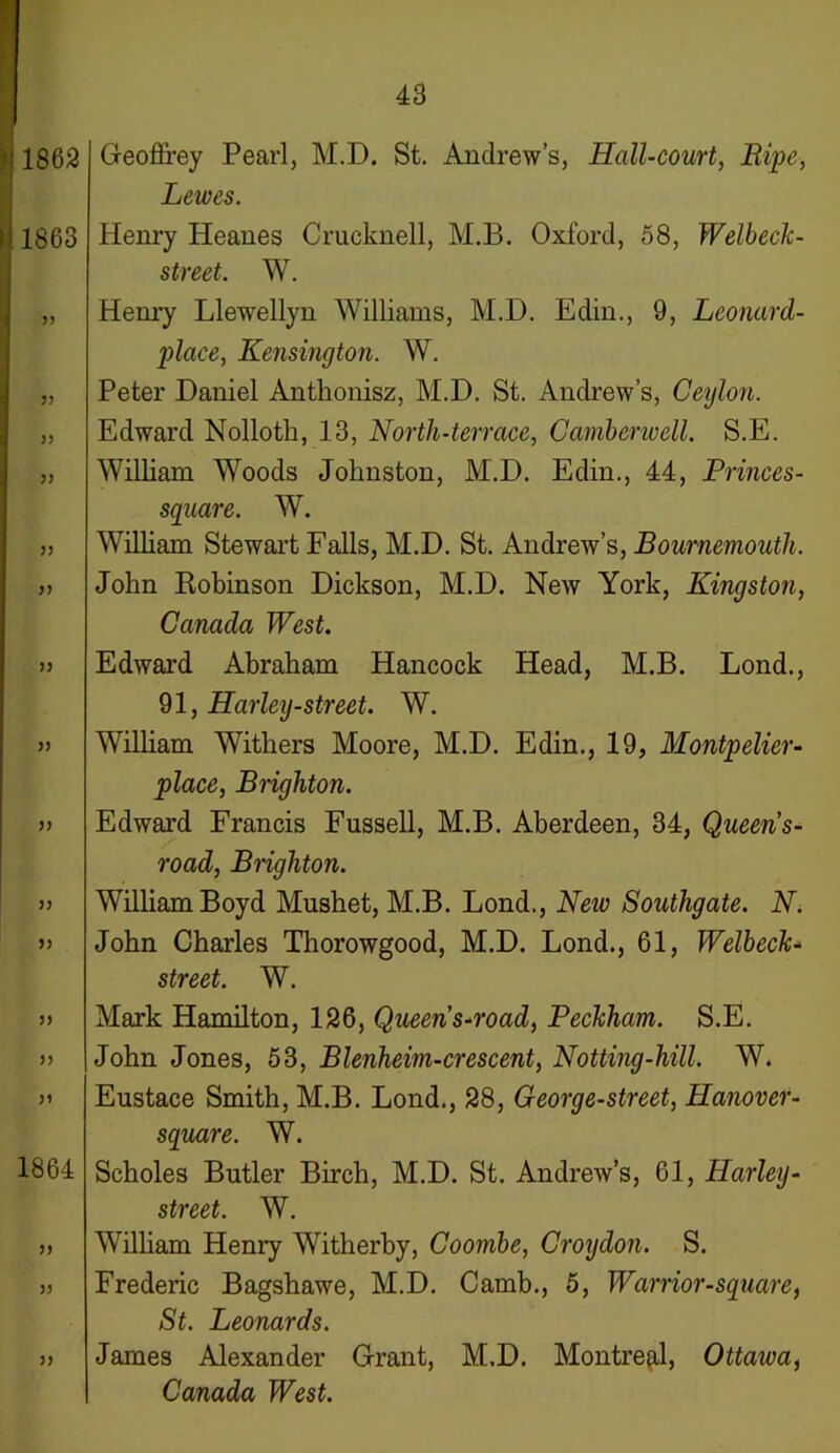 1862 1863 3 3 33 33 33 33 33 33 33 33 33 33 33 33 33 1864 33 33 33 Geoffrey Pearl, M.D. St. Andrew’s, Hcdl-court, Lewes. Henry Heanes Crucknell, M.B. Oxford, 58, Welbeclc- street. W. Henry Llewellyn Williams, M.D. Edin., 9, Leonard- place, Kensington. W. Peter Daniel Anthonisz, M.D. St. Andrew’s, Ceylon. Edward Nolloth, 13, North-terrace, Camberwell. S.E. William Woods Johnston, M.D. Edin., 44, Princes- square. W. William Stewart Falls, M.D. St. Andrew’s, Bournemouth. John Robinson Dickson, M.D. New York, Kingston, Canada West. Edward Abraham Hancock Head, M.B. Lond., 91, Harley-street. W. William Withers Moore, M.D. Edin., 19, Montpelier- place, Brighton. Edward Francis Fussell, M.B. Aberdeen, 34, Queens- road, Brighton. William Boyd Mushet, M.B. Lond., New Southgate. N. John Charles Thorowgood, M.D. Lond., 61, Welbeck- street. W. Mark Hamilton, 126, Queens-road, Beckham. S.E. John Jones, 53, Blenheim-crescent, Notting-hill. W. Eustace Smith, M.B. Lond., 28, George-street, Hanover- square. W. Scholes Butler Birch, M.D. St. Andrew’s, 61, Harley- street. W. William Henry Witherby, Coombe, Croydon. S. Frederic Bagshawe, M.D. Camb., 5, Warrior-square, St. Leonards. James Alexander Grant, M.D. Montreal, Ottawa, Canada West.