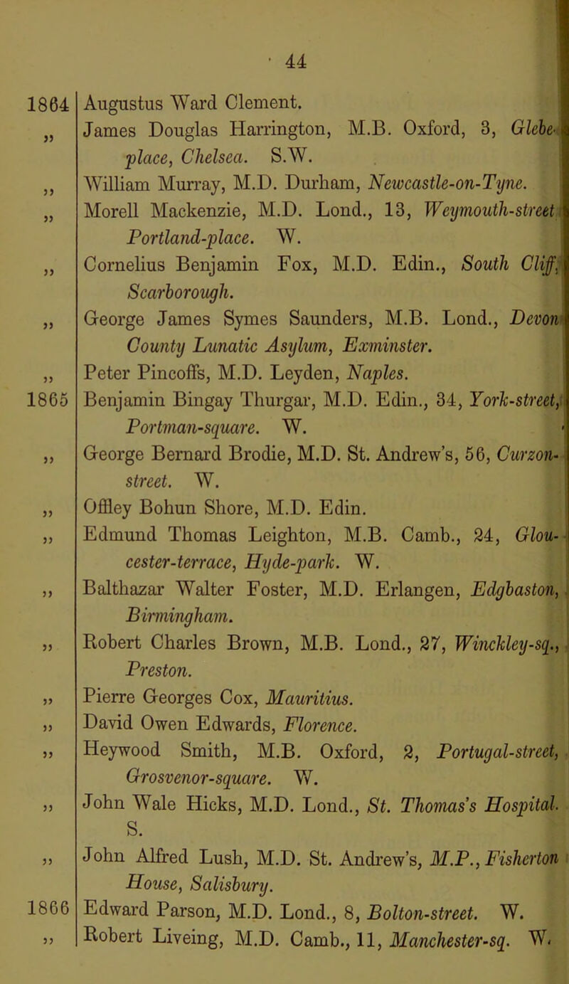 1864 33 33 33 33 33 1865 33 33 33 33 33 33 33 33 33 1866 33 Augustus Ward Clement. James Douglas Harrington, M.B. Oxford, 3, Glebe- place, Chelsea. S.W. William Murray, M.D. Durham, Newcastle-on-Tyne. Morell Mackenzie, M.D. Loud., 13, Weymouth-street Portland-place. W. Cornelius Benjamin Fox, M.D. Edin., South Cliff. Scarborough. George James Symes Saunders, M.B. Lond., Devon*, County Lunatic Asylum, Exminster. Peter PincofFs, M.D. Leyden, Naples. Benjamin Bingay Thurgar, M.D. Edin., 34, York-street, . Portman-square. W. - George Bernard Brodie, M.D. St. Andrew’s, 56, Curzon- street. W. Offley Bohun Shore, M.D. Edin. Edmund Thomas Leighton, M.B. Camb., 24, Glou- cester-terrace, Hyde-parlc. W. Balthazar Walter Foster, M.D. Erlangen, Edgbaston, Birmingham. Robert Charles Brown, M.B. Lond., 27, Winckley-sq., Preston. Pierre Georges Cox, Mauritius. David Owen Edwards, Florence. Heywood Smith, M.B. Oxford, 2, Portugal-street, Grosvenor-square. W. John Wale Hicks, M.D. Lond., St. Thomas's Hosqntal S. John Alfred Lush, M.D. St. Andrew’s, M.P., Fisherton Blouse, Salisbury. Edward Parson, M.D. Lond., 8, Bolton-street. W. Robert Liveing, M.D. Camb., 11, Manchester-sq. W,