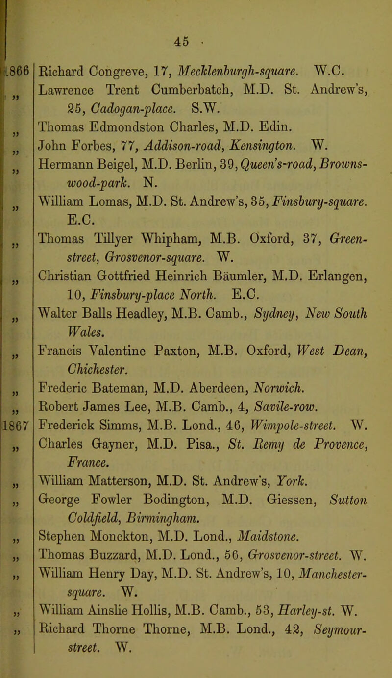 » )) i )j I !> I JJ ! » » » 5> >1867 >5 )) 5) 5) )> 55 55 Lawrence Trent Cumberbatch, M.D. St. Andrew’s, 25, Cadogan-place. S.W. Thomas Edmondston Charles, M.D. Edin. John Forbes, 77, Addison-road, Kensington. W. Hermann Beigel, M.D. Berlin, 39, Queen s-road, Browns- wood-park. N. William Lomas, M.D. St. Andrew’s, 35, Finsbury-square. E.C. Thomas Tillyer Whipham, M.B. Oxford, 37, Green- street, Grosvenor-square. W. Christian Gottfried Heinrich Baumler, M.D. Erlangen, 10, Finsbury-place North. E.C. Walter Balls Headley, M.B. Camb., Sydney, Neiv South Wales. Francis Valentine Paxton, M.B. Oxford, West Dean, Chichester. Frederic Bateman, M.D. Aberdeen, Norwich. Robert James Lee, M.B. Camb., 4, Savile-row. Frederick Simms, M.B. Lond., 46, Wimpole-street. W. Charles Gayner, M.D. Pisa., St. Remy de Provence, France. William Matterson, M.D. St. Andrew’s, York. George Fowler Bodington, M.D. Giessen, Sutton Coldfield, Birmingham. Stephen Monckton, M.D. Lond., Maidstone. Thomas Buzzard, M.D. Lond., 56, Grosvenor-street. W. William Henry Day, M.D. St. Andrew’s, 10, Manchester- square. W. William Ainslie Hollis, M.B. Camb., 53, Harley-st. W. Richard Thorne Thorne, M.B. Lond., 42, Seymour-