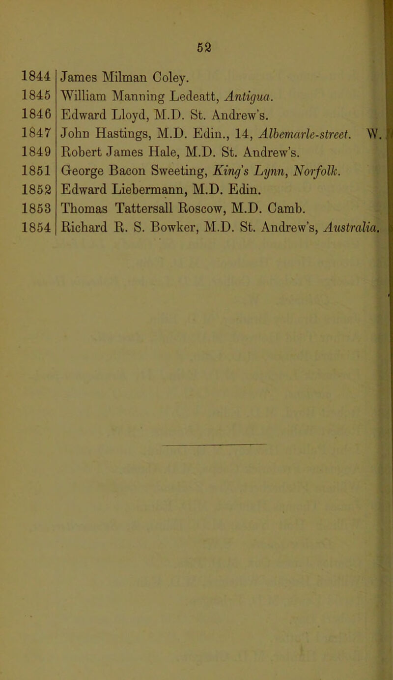 1844 1845 1846 1847 1849 1851 1852 1853 1854 James Milman Coley. William Manning Ledeatt, Antigua. Edward Lloyd, M.I). St. Andrew’s. John Hastings, M.D. Edin., 14, Albemarle-street. W. Robert James Hale, M.D. St. Andrew’s. George Bacon Sweeting, King's Lynn, Norfolk. Edward Liebermann, M.D. Edin. Thomas Tattersall Roscow, M.D. Camb. Richard R. S. Bowker, M.D. St. Andrew’s, Australia.