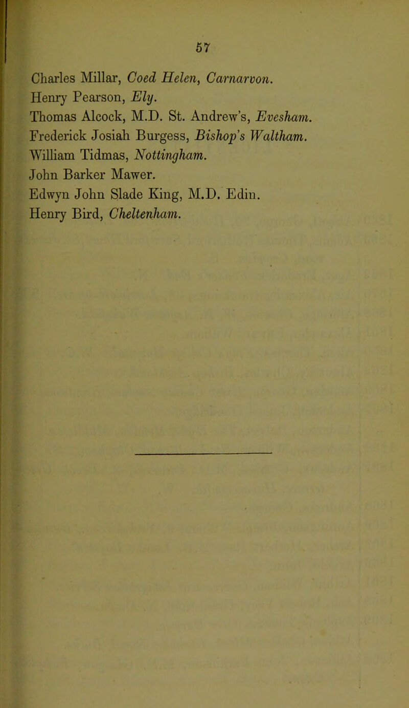 Charles Millar, Coed Helen, Carnarvon. Henry Pearson, Ely. Thomas Alcock, M.D. St. Andrew’s, Evesham. Frederick Josiah Burgess, Bishop's Waltham. William Tidmas, Nottingham. John Barker Mawer. Edwyn John Slade King, M.D. Edin. Henry Bird, Cheltenham.