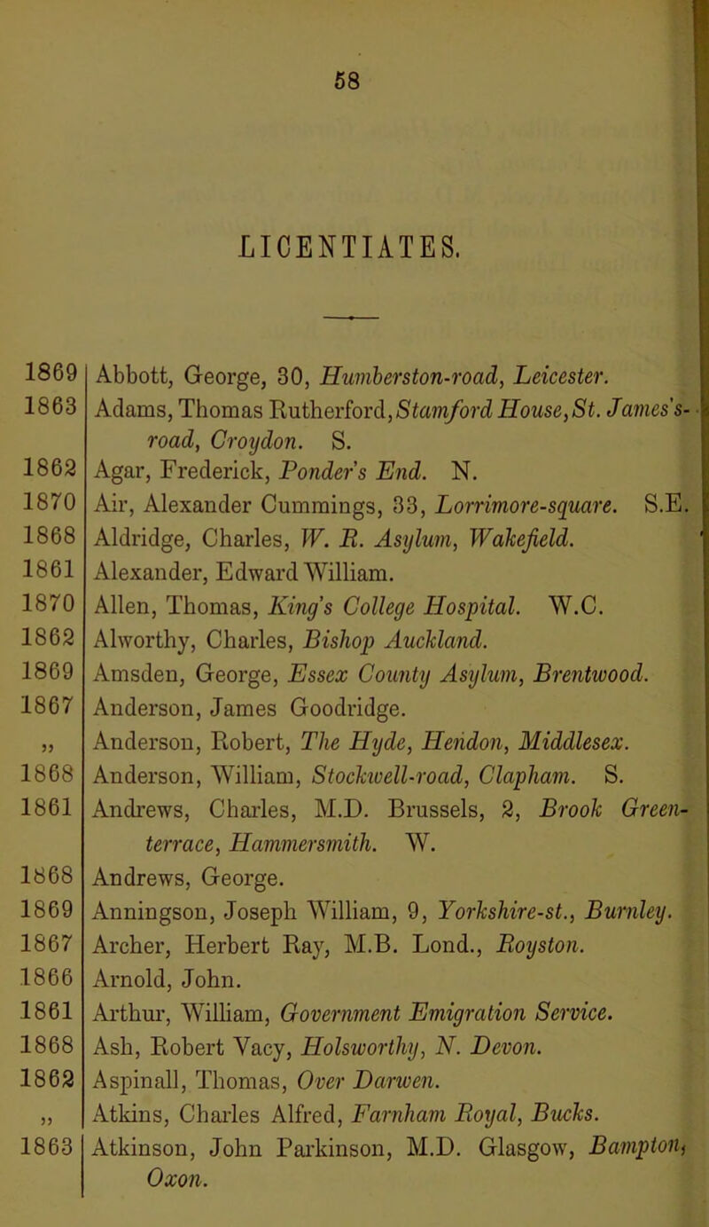 LICENTIATES. 1869 1863 1862 1870 1868 1861 1870 1862 1869 1867 1868 1861 1868 1869 1867 1866 1861 1868 1862 1863 Abbott, George, 30, Humberston-road, Leicester. Adams, Thomas Rutherford,Stamford House, St. James's- road, Croijdon. S. Agar, Frederick, Ponder’s End. N. Air, Alexander Cummings, 33, Lorrimore-square. S.E. Aldridge, Charles, W. R. Asylum, Wakefield. Alexander, Edward William. Allen, Thomas, King’s College Hospital. W.C. Alworthy, Charles, Bishop Auckland. Amsden, George, Essex County Asijlum, Brentwood. Anderson, James Goodridge. Anderson, Robert, The Hyde, Hendon, Middlesex. Anderson, William, Stockivell-road, Clapliam. S. Andrews, Charles, M.D. Brussels, 2, Brook Green- terrace, Hammersmith. W. Andrews, George. Anningson, Joseph William, 9, Yorkshire-st., Burnley. Archer, Herbert Ray, M.B. Lond., Royston. Arnold, John. Arthur, William, Government Emigration Service. Ash, Robert Vacy, Holsworthy, N. Devon. Aspinall, Thomas, Over Darwen. Atkins, Charles Alfred, Farnham Royal, Bucks. Atkinson, John Parkinson, M.D. Glasgow, Bamptonj Oxon.