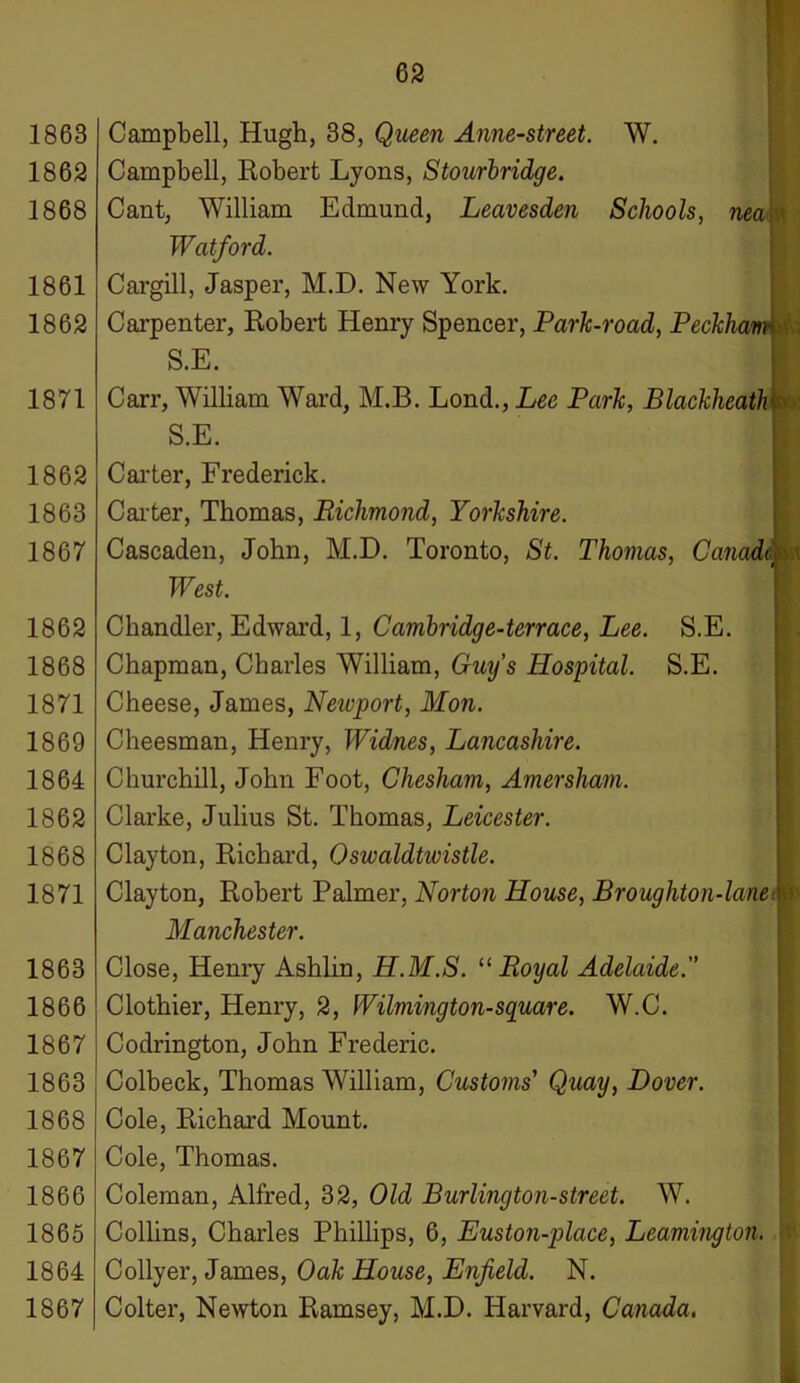 1862 1868 1861 1862 1871 1862 1863 1867 1862 1868 1871 1869 1864 1862 1868 1871 1863 1866 1867 1863 1868 1867 1866 1865 1864 1867 S.E. S.E. Campbell, Robert Lyons, Stourbridge. Cant, William Edmund, Leavesden Schools, nea Watford. Cargill, Jasper, M.D. New York. Carpenter, Robert Henry Spencer, Park-road, Peckha\ S.E. Carr, William Ward, M.B. Lond., Lee Park, Blackheath S.E. Carter, Frederick. Carter, Thomas, Richmond, Yorkshire. Cascaden, John, M.D. Toronto, St. Thomas, Canada West. Chandler, Edward, 1, Cambridg e-terrace, Lee. Chapman, Charles William, Guy’s Hospital. Cheese, James, Newport, Mon. Cheesman, Henry, Widnes, Lancashire. Churchill, John Foot, Chesham, Amersham. Clarke, Julius St. Thomas, Leicester. Clayton, Richard, Oswaldtivistle. Clayton, Robert Palmer, Norton House, Broughton-lane Manchester. Close, Henry Ashlin, H.M.S. “Royal Adelaide. Clothier, Henry, 2, Wilmington-square. W.C. Codrington, John Frederic. Colbeck, Thomas William, Customs' Quay, Dover. Cole, Richard Mount. Cole, Thomas. Coleman, Alfred, 32, Old Burlington-street. W. Collins, Charles Phillips, 6, Euston-place, Leamington. Collyer, James, Oak House, Enfield. N. Colter, Newton Ramsey, M.D. Harvard, Canada. ■MH