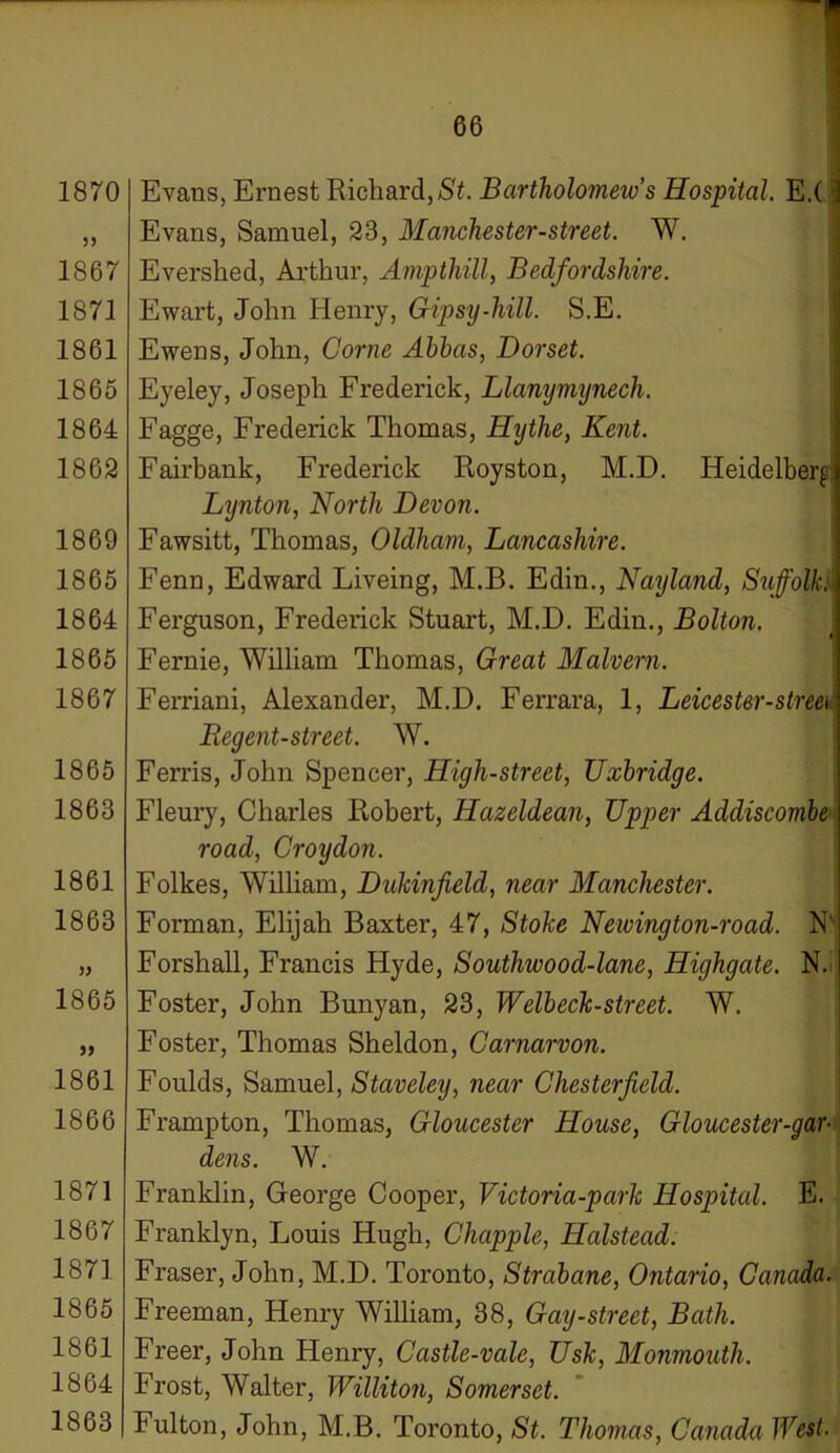 1870 5) 1867 1871 1861 1865 1864 1862 1869 1865 1864 1865 1867 1865 1863 1861 1863 )) 1865 >> 1861 1866 1871 1867 1871 1865 1861 1864 1863 66 Evans, Ernest Richard, St. Bartholomew's Hospital. E.(: Evans, Samuel, 23, Manchester-street. W. Evershed, Arthur, Amp thill, Bedfordshire. Ewart, John Henry, Gipsy-hill. S.E. Ewens, John, Come Ahhas, Dorset. Eyeley, Joseph Frederick, Llanymynech. Fagge, Frederick Thomas, Hythe, Kent. Fairbank, Frederick Royston, M.D. Heidelberg Lijnton, North Devon. Fawsitt, Thomas, Oldham, Lancashire. Fenn, Edward Liveing, M.B. Edin., Nayland, Suffolk: Ferguson, Frederick Stuart, M.D. Edin., Bolton. Fernie, William Thomas, Great Malvern. Ferriani, Alexander, M.D. Ferrara, 1, Leicester-streei Regent-street. W. Ferris, John Spencer, High-street, Uxbridge. Fleury, Charles Robert, Hazeldean, Upper Addiscombe road, Croydon. Folkes, William, Dukinfield, near Manchester. Forman, Elijah Baxter, 47, Stoke Neivington-road. N' Forshall, Francis Hyde, Southwood-lane, Highgate. N. Foster, John Bunyan, 23, Welbeck-street. W. Foster, Thomas Sheldon, Carnarvon. Foulds, Samuel, Staveley, near Chesterfield. Frampton, Thomas, Gloucester House, Gloucester-gar- dens. W. Franklin, George Cooper, Victoria-park Hospital. E. Franklyn, Louis Hugh, Chappie, Halstead. Fraser, John, M.D. Toronto, Strabane, Ontario, Canada. Freeman, Henry William, 38, Gay-street, Bath. Freer, John Henry, Ccistle-vale, Usk, Monmouth. Frost, Walter, Williton, Somerset. Fulton, John, M.B. Toronto, St. Thomas, Canada West,