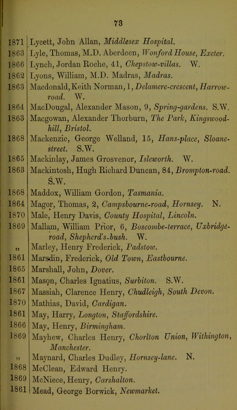 1863 1866 1862 1863 1864 1863 1868 1865 1863 1868 1864 1870 1869 » 1861 1865 1861 1867 1870 1861 1866 1869 )5 1868 1869 1861 73 Lyle, Thomas, M.I). Aberdeen, Wonford House, Exeter. Lynch, Jordan Roche, 41, Chepstow-villas. W. Lyons, William, M.D. Madras, Madras. Macdonald, Keith Norman, 1, Delamere-crescent, Harroiv- road. W. MacDougal, Alexander Mason, 9, Spring-gardens. S.W. Macgowan, Alexander Thorburn, The Park, Kingswood- hill, Bristol. Mackenzie, George Welland, 15, Hans-place, Sloane- street. S.W. Mackinlay, James Grosvenor, Isleworth. W. Mackintosh, Hugh Richard Duncan, 84, Brompton-road. S.W. Maddox, William Gordon, Tasmania. Magor, Thomas, 2, Campsbourne-road, Hornsey. N. Male, Henry Davis, County Hospital, Lincoln. Mallam, William Prior, 6, Boscombe-terrace, Uxbridge- road, Shepherd’s-bush. W. Marley, Henry Frederick, Padstoiv. Marsdin, Frederick, Old Town, Eastbourne. Marshall, John, Dover. Mason, Charles Ignatius, Surbiton. S.W. Massiah, Clarence Henry, Chudleigh, South Devon. Mathias, David, Cardigan. May, Harry, Longton, Staffordshire. May., Henry, Birmingham. Mayhew, Charles Henry, Chorlton Union, Withington, Manchester. Maynard, Charles Dudley, Hornsey-lane. N. McClean, Edward Henry. McNiece, Henry, Carshalton. Mead, George Borwick, Newmarket.