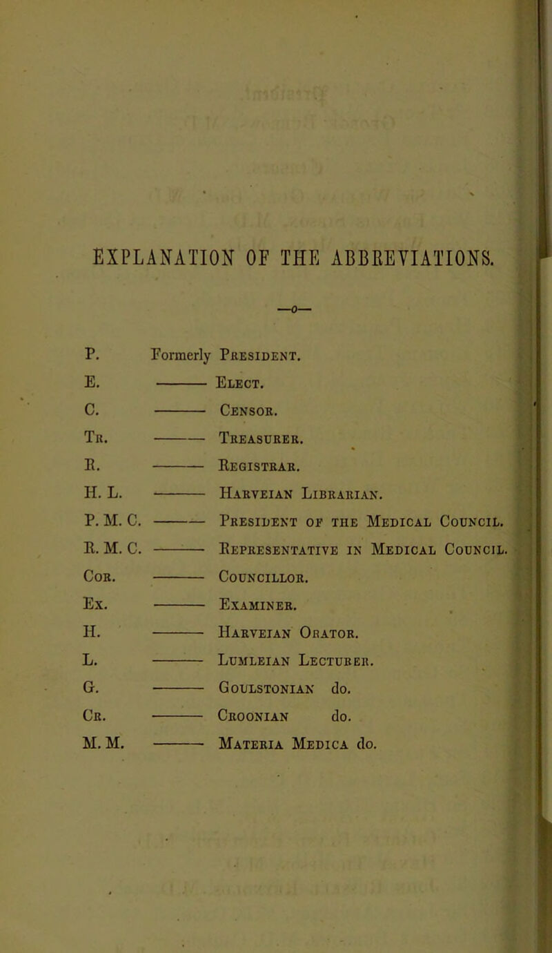 EXPLANATION OF THE ABBREVIATIONS. P. Formerly President. E. Elect. C. Censor. Tr. Treasurer. E. Begistrar. H. L. Harveian Librarian. P. M. C. President of the Medical Council. E. M. C. Bepresentative in Medical Council. Cor. Councillor. Ex. Examiner. H. Harveian Orator. L. Lumleian Lecturer. G. Goulstonian do. Cr. Croonian do. M. M. Materia Medica do.