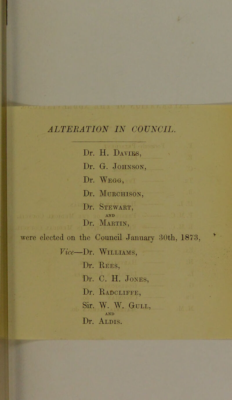 ALTERATION IN COUNCIL. Dr. H. Davies, Dr. G. Johnson, Dr. Wegg, Dr. Murchison, Dr. Stewart, AND Dr. Martin, were elected on the Council January 30th, 1873, Vice—Dr. Williams, Dr. Rees, Dr. C. H. Jones, Dr. Radcliffe, Sir. W. W. Gull, AND Dr. Aldis.