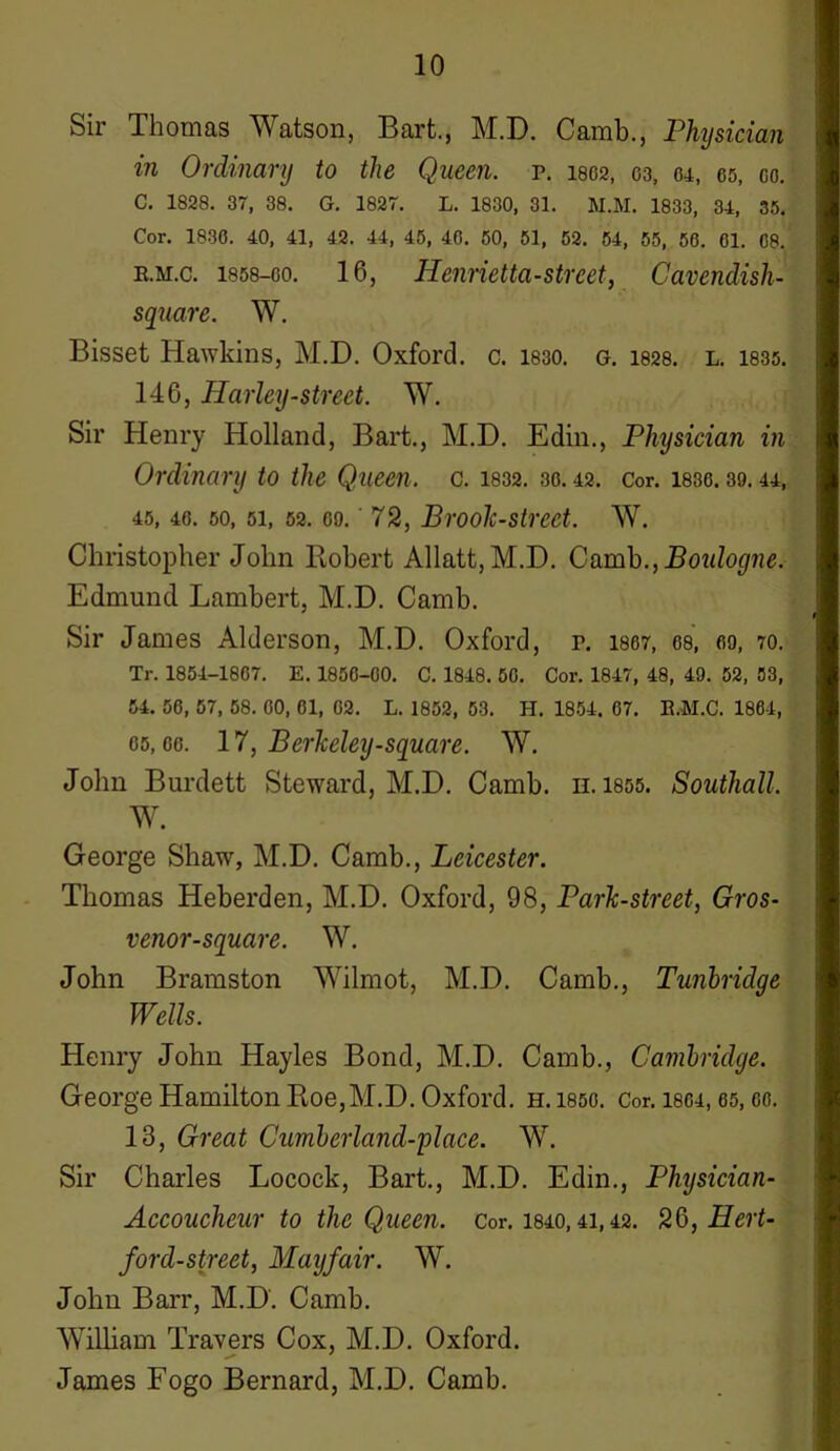 Sir Thomas Watson, Bart., M.D. Camb., Physician in Ordinary to the Queen, p. woa, 03, 04, 65, co. C. 1828. 37, 38. G. 1827. L. 1830, 31. M.M. 1833, 34, 35. Cor. 1836. 40, 41, 42. 44, 45, 46. 50, 51, 52. 54, 55, 56. 61. 68. e.m.c. 1858-60. 16, Henrietta-street, Cavendish- square. W. Bisset Hawkins, M.D. Oxford, c. 1830. g. 1828. l. 1835. 146, Harley-street. W. Sir Henry Holland, Bart., M.D. Edin., Physician in Ordinary to the Queen, c. 1832. 30.42. Cor. 1836.39.44, 45, 46. 50, 51, 52. 69.' 72, Brook-street. W. Christopher John Robert Allatt,M.D. Camb.,Boulogne. Edmund Lambert, M.D. Camb. Sir James Alderson, M.D. Oxford, p. 1807, 68, 69, 70. Tr. 1854-1867. E. 1856-60. C. 1848. 50. Cor. 1847, 48, 49. 52, 53, 54. 56, 57, 58. 60, 61, 02. L. 1852, 53. H. 1854. 07. E.M.C. 1864, 05,06. 17, Berkeley-square. W. John Burdett Steward, M.D. Camb. n. 1855. Southall. W. George Shaw, M.D. Camb., Leicester. Thomas Heberden, M.D. Oxford, 98, Park-street, Gros- venor-square. W. John Bramston Wilmot, M.D. Camb., Tunbridqe Wells. Henry John Hayles Bond, M.D. Camb., Cambridge. George Hamilton Roe,M.D. Oxford, h. 1850. Cor. 1804,65, oo. 13, Great Cumberland-place. W. Sir Charles Locock, Bart., M.D. Edin., Physician- Accoucheur to the Queen, cor. 1840,41,42. 26, Hert- ford-street, Maijfair. W. John Barr, M.D. Camb. William Travers Cox, M.D. Oxford. James Fogo Bernard, M.D. Camb.