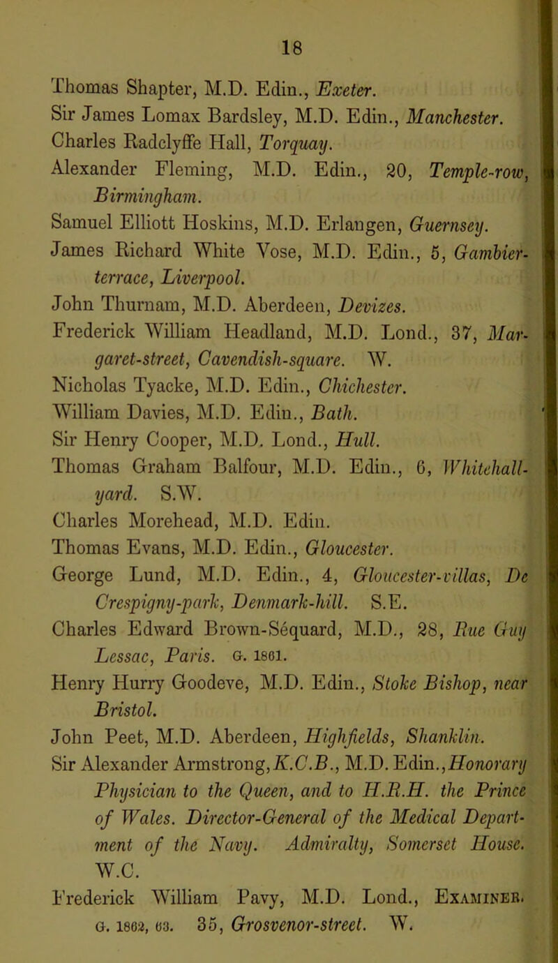 Thomas Shapter, M.D. Edin., Exeter. Sir James Lomax Bardsley, M.D. Edin., Manchester. Charles Radclyffe Hall, Torquay. Alexander Fleming, M.D. Edin., 20, Temple-row, Birmingham. Samuel Elliott Hoskins, M.D. Erlangen, Guernsey. James Richard White Yose, M.D. Edin., 5, Gambler- terrace, Liverpool. John Thurnam, M.D. Aberdeen, Devizes. Frederick William Headland, M.D. Bond., 37, Mar- garet-street, Cavendisli-square. W. Nicholas Tyacke, M.D. Edin., Chichester. William Davies, M.D. Edin., Bath. Sir Henry Cooper, M.D. Lond., Hull. Thomas Graham Balfour, M.D. Edin., 0, Whitehall- yard. S.W. Charles Morehead, M.D. Edin. Thomas Evans, M.D. Edin., Gloucester. George Lund, M.D. Edin., 4, Gloucester-villas, De Crespigny-park, Denmark-hill. S.E. Charles Edward Brown-Sequard, M.D., 28, Rue Guy Lessac, Paris, g. lsoi. Henry Hurry Goodeve, M.D. Edin., Stoke Bishop, near Bristol. John Peet, M.D. Aberdeen, Highfields, Shanklin. Sir Alexander Armstrong,K.C.B., M.D. Edin.,Honorary Physician to the Queen, and to H.R.H. the Prince of Wales. Director-General of the Medical Depart- ment of the Navy. Admiralty, Somerset House. W.C. Frederick William Pavy, M.D. Lond., Examiner, g. 1802,03. 35, Grosvenor-street. W.