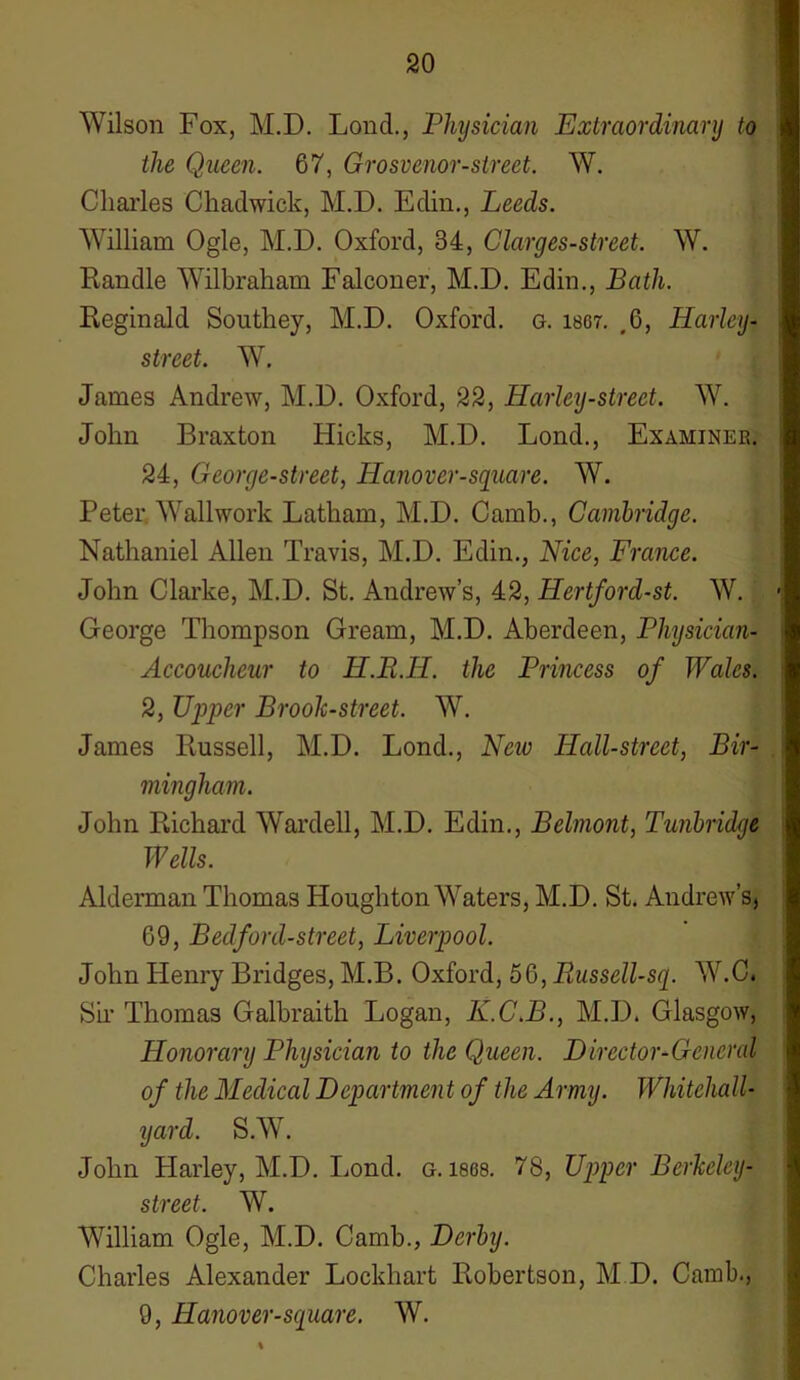 Wilson Fox, M.D. Lond., Physician Extraordinary to the Queen. 67, Grosvenor-street. W. Charles Chadwick, M.D. Eclin., Leeds. William Ogle, M.D. Oxford, 34, Clarges-street. W. Randle Wilbraham Falconer, M.D. Edin., Bath. Reginald Southey, M.D. Oxford, g. lscr. .6, Harley- street. W. James Andrew, M.D. Oxford, 22, Harley-street. W. John Braxton Hicks, M.D. Lond., Examiner. 24, George-street, Hanover-square. W. Peter Wallwork Latham, M.D. Camb., Cambridge. Nathaniel Allen Travis, M.D. Edin., Nice, France. John Clarke, M.D. St. Andrew’s, 42, Hertford-st. W. George Thompson Gream, M.D. Aberdeen, Physician- Accoucheur to H.R.H. the Princess of Wales. 2, Upper Brook-street. W. James Russell, M.D. Lond., New Hall-street, Bir- mingham. John Richard Warded, M.D. Edin., Belmont, Tunbridge Wells. Alderman Thomas Houghton Waters, M.D. St. Andrew’s, 69, Bedford-street, Liverpool. John Henry Bridges, M.B. Oxford, 56, Piussell-sq. W.C. Sir Thomas Galbraith Logan, K.C.B., M.D. Glasgow, Honorary Physician to the Queen. Director-General of the Medical Dcpartmen t of the Army. Whitehall- yard. S.W. John Harley, M.D. Lond. g. 1868. 78, Upper Berkeley- street. W. William Ogle, M.D. Camb., Derby. Charles Alexander Lockhart Robertson, M D. Camb., 9, Hanover-square. W.