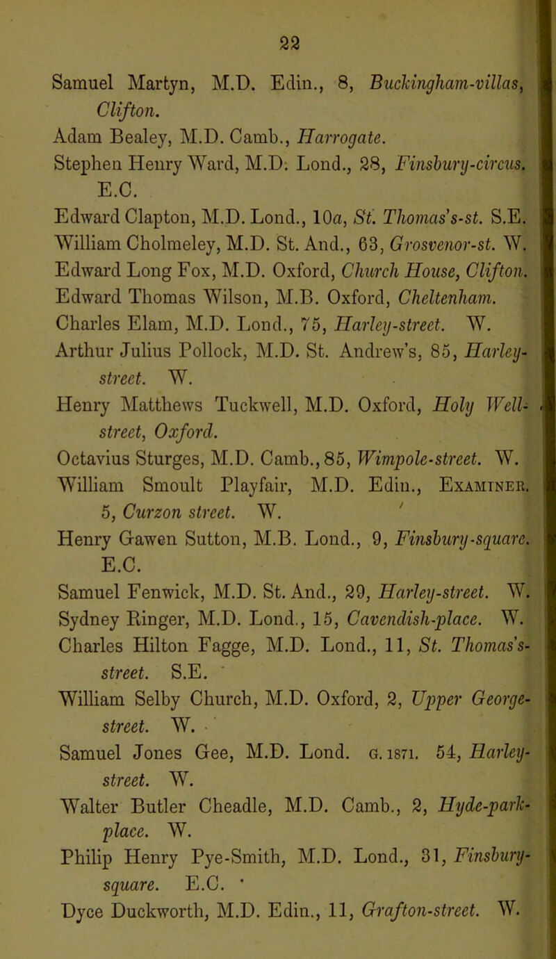 Samuel Martyn, M.D. Edin., 8, Buckingham-villas, Clifton. Adam Bealey, M.D. Camb., Harrogate. Stephen Henry Ward, M.D; Lond., 28, Finsbury-circus. E.C. Edward Clapton, M.D. Lond., 10a, St. Thomas s-st. S.E. William Cholmeley, M.D. St. And., 63, Grosvenor-st. W. Edward Long Fox, M.D. Oxford, Church House, Clifton. Edward Thomas Wilson, M.B. Oxford, Cheltenham. Charles Elam, M.D. Lond., 75, Harley-street. W. Arthur Julius Pollock, M.D. St. Andrew’s, 85, Harley- street. W. Henry Matthews Tuckwell, M.D. Oxford, Holy Well- street, Oxford. Octavius Sturges, M.D. Camb., 85, Wimp ole-street. W. William Smoult Playfair, M.D. Edin., Examiner. 5, Curzon street. W. Henry Gawen Sutton, M.B. Lond., 9, Finsbury -square. E.C. Samuel Fenwick, M.D. St. And., 29, Harley-street. W. Sydney Ringer, M.D. Lond., 15, Cavendish-place. W. Charles Hilton Fagge, M.D. Lond., 11, St. Thomas s- street. S.E. William Selby Church, M.D. Oxford, 2, Upper George- street. W. Samuel Jones Gee, M.D. Lond. g. i87i. 54, Harley- street. W. Walter Butler Cheadle, M.D. Camb., 2, Hyde-park- place. W. Philip Henry Pye-Smith, M.D. Lond., 31, Finsbury- square. E.C. ' Dyce Duckworth, M.D. Edin., 11, Graft on-street. W.