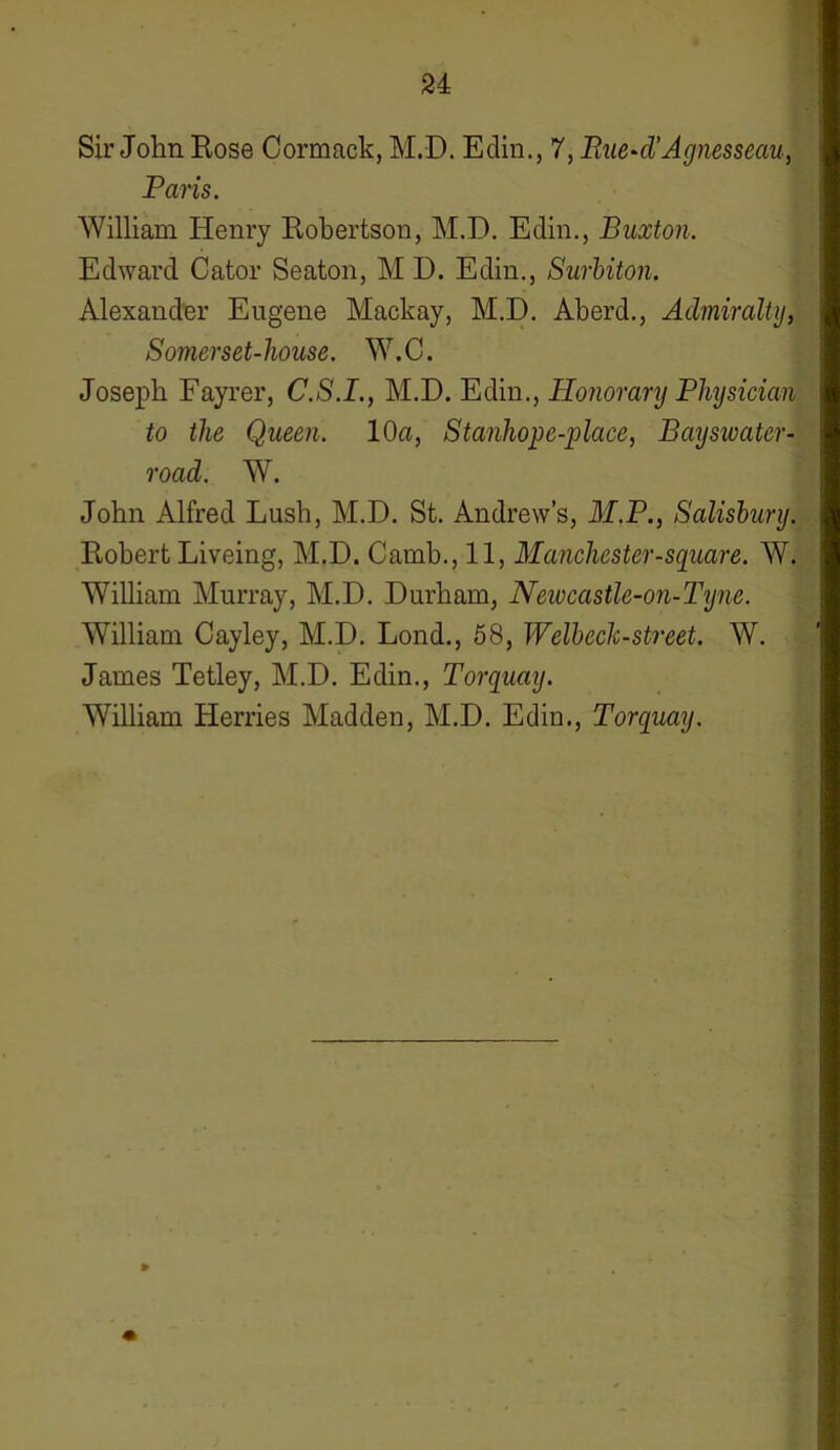 Sir John Eose Cormack, M.D. Edin., 7, Rue-d'Agnesseau, Paris. William Henry Eobertson, M.D. Edin., Buxton. Edward Cator Seaton, M D. Edin., Surbiton. Alexander Eugene Mackay, M.D. Aberd., Admiralty, Somerset-house. W.C. Joseph Fayrer, C.S.I., M.D. Edin., Honorary Physician to the Queen. 10a, Stanhope-place, Bayswater- road. W. John Alfred Lush, M.D. St. Andrew’s, M.P., Salisbury. Eobert Liveing, M.D. Camb., 11, Manchester-square. W. William Murray, M.D. Durham, Newcastle-on-Tyne. William Cayley, M.D. Lond., 58, Welbeck-street. W. James Tetley, M.D. Edin., Torquay. William Herries Madden, M.D. Edin., Torquay. p