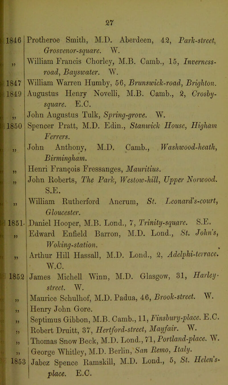 1846 )> 1847 i 1849 33 1850 33 I 5) 5) 33 1851- 33 3) 1852 >> » >> n 55 1853 Protheroe Smith, M.D. Aberdeen, 42, Park-street, Grosvenor-square. W. William Francis Chorley, M.B. Camb., 15, Inverncss- roacl, Bayswater. W. William Warren Humby, 56, Brunswick-road, Brighton. Augustus Henry Novelli, M.B. Camb., 2, Crosby - square. E.C. John Augustus Tulk, Spring-grove. W. Spencer Pratt, M.D. Edin., Stanwick House, Higham Ferrers. John Anthony, M.D. Camb., Washwood-heath, 0 Birmingham. Henri Francois Fressanges, Mauritius. John Roberts, The Park, Westow-hill, Upper Norwood. S.E. William Rutherford Ancrum, St. Leonard's-court, Gloucester. Daniel Hooper, M.B. Bond., 7, Trinity-square. S.E. Edward Enfield Barron, M.D. Lond., St. Johns, Woking-station. Arthur Hill Hassall, M.D. Lond., 2, Adelphi-terrace. W.C. James Michell Winn, M.D. Glasgow, 31, Harley- street. W. Maurice Schulhof, M.D. Padua, 46, Brook-street. W. Henry John Gore. Septimus Gibbon, M.B. Camb., 11, Finsbury-place. E.C. Robert Druitt, 37, Hertford-street, Mayfair. W. Thomas Snow Beck, M.D. Lond., 71, Portland-place. W. George Whitley, M.D. Berlin, San Remo, Italy. Jabez Spence Ramskill, M.D. Lond., 5, St. Helens* place. E.C.