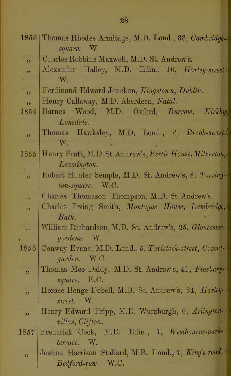 1853 99 99 99 99 1854 J5 1855 99 99 99 99 1856 jj jj 1857 jj Thomas Rhodes Armitage, M.D. Lond., 33, Cambridge- square. W. Charles Robbins Maxwell, M.D. St. Andrew’s. Alexander Halley, M.D. Edin., 16, ffarley-street W. Ferdinand Edward Jencken, Kingstown, Dublin. Henry Callaway, M.D. Aberdeen, Natal. Barnes Wood, M.D. Oxford, Burrow, Kirkby Lonsdale. Thomas Hawksley, M.D. Lond., 6, Brook-street.' W. I Henry Pratt, M.D. St. Andrew’s, Bertie House,Milverton, Leamington. Robert Hunter Semple, M.D. St. Andrew’s, 8, Torring- ton-square. W.C. Charles Thomason Thompson, M.D. St. Andrew’s. Charles Irving Smith, Montague House; Lanibridge, Bath. William Richardson, M.D. St. Andrew’s, 25, Gloucester- gardens. W. Conway Evans, M.D. Lond., 5, Tavistock-street, Covent- garden. W.C. Thomas Mee Daldy, M.D. St. Andrew’s, 41, Finsbury- square. E.C. Horace Benge Dobell, M.D. St. Andrew’s, 84, Harley- street. W. Henry Edward Fripp, M.D. Wurzburgh, 6, Arlington- villas, Clifton. Frederick Cock, M.D. Edin., 1, Westbournc-park- terrace. W. Joshua Harrison Stallard, M.B. Lond., 7, Kings-road, Bedford-row. W.C.