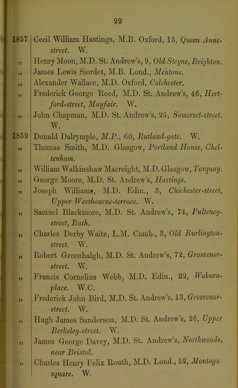 1857 55 55 55 55 1859 55 55 55 55 55 55 55 55 55 55 55 55 Cecil William Hastings, M.B. Oxford, 13, Queen Annc- street. W. Henry Moon, M.D. St. Andrew’s, 9, Old Steyne, Brighton. James Lewis Siordet, M.B. Lond., Mentone. Alexander Wallace, M.D. Oxford, Colchester. Frederick George Heed, M.D. St. Andrew’s, 46, Hert- \ ford-street, Mayfair. W. John Chapman, M.D. St. Andrew’s, 25, Somerset-street. W. Donald Dalrymple, M.P., 60, Rutland-gate. W. Thomas Smith, M.D. Glasgow, Portland Blouse, CheB tenham. William Walkinshaw Macreight, M.D. Glasgow, Torquay. George Moore, M.D. St. Andrew’s, Blastings. Joseph Williams, M.D. Edin., 3, Chichester-strect, Upper Wcstbourne-terrace. W. Samuel Blackmore, M.D. St. Andrew’s, 74, Pultcney- street, Bath. Charles Derby Waite, L.M. Camb., 3, Old Burlington- street. W. Robert Greenhalgh, M.D. St. Andrew’s, 72, Grosvenor- street. W. Francis Cornelius Webb, M.D. Edin., 22, Woburn- place. W.C. Frederick John Bird, M.D. St. Andrew’s, 13, Grosvenor- street. W. Hugh James Sanderson, M.D. St. Andrew’s, 26, Upper Berkeley-street. W. James George Davey, M.D. St. Andrew s, Norlliwoods, near Bristol. Charles Henry Felix Routh, M.D. Lond., 52, Montagu- square. W.