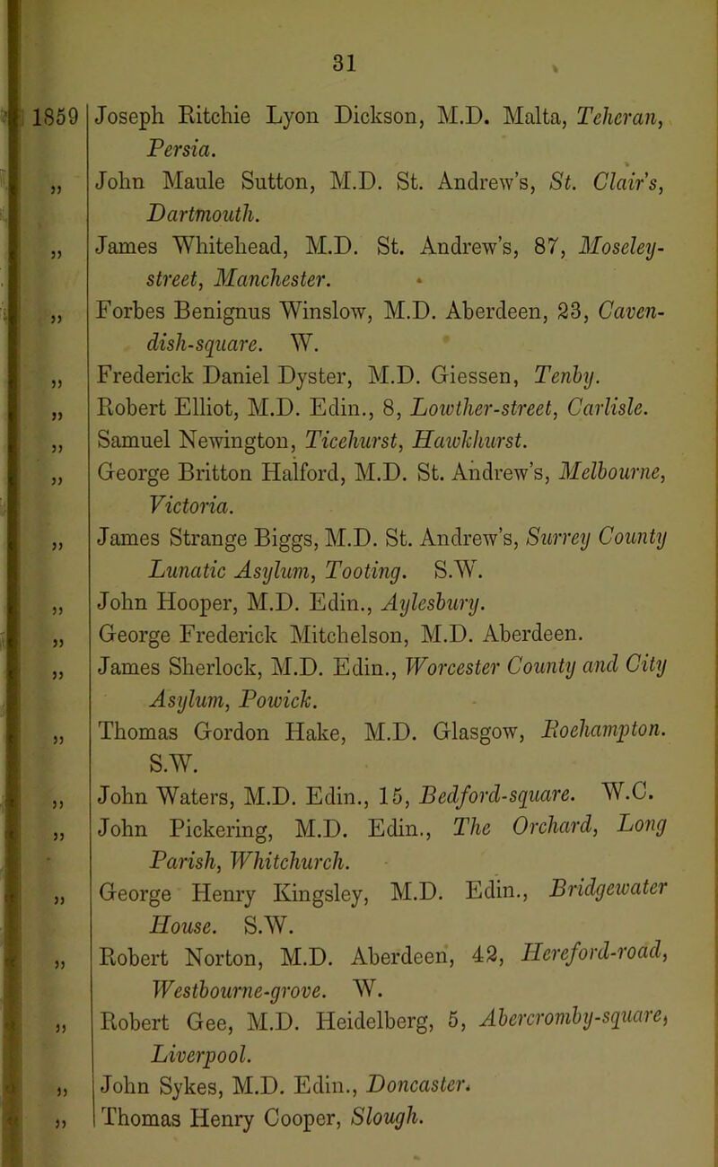 1S59 33 33 33 33 33 33 33 33 33 33 33 33 33 3) ” ■> 5) Joseph Ritchie Lyon Dickson, M.D. Malta, Teheran, Persia. % John Maule Sutton, M.D. St. Andrew’s, St. Clairs, Dartmouth. James Whitehead, M.D. St. Andrew’s, 87, Moseley- street, Manchester. Forbes Benignus Winslow, M.D. Aberdeen, 23, Caven- dish-square. W. Frederick Daniel Dyster, M.D. Giessen, Tenby. Robert Elliot, M.D. Edin., 8, Lowther-street, Carlisle. Samuel Newington, Ticehurst, Hawhhurst. George Britton Halford, M.D. St. Andrew’s, Melbourne, Victoria. James Strange Biggs, M.D. St. Andrew’s, Surrey County Lunatic Asylum, Tooting. S.W. John Hooper, M.D. Edin., Aylesbury. George Frederick Mitchelson, M.D. Aberdeen. James Sherlock, M.D. Edin., Worcester County and City Asylum, Powick. Thomas Gordon Hake, M.D. Glasgow, Eoehampton. S.W. John Waters, M.D. Edin., 15, Bedford-square. W.C. John Pickering, M.D. Edin., The Orchard, Long Parish, Whitchurch. George Henry Kingsley, M.D. Edin., Bridgewater House. S.W. Robert Norton, M.D. Aberdeen, 42, Hereford-road, Westbourne-grove. W. Robert Gee, M.D. Heidelberg, 5, Abercromby-square, Liverpool. John Sykes, M.D. Edin., Doncaster< Thomas Henry Cooper, Slough.