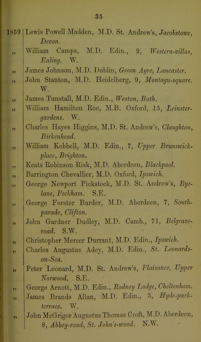 1859 55 55 55 Lewis Powell Madden, M.D. St. Andrew’s, Jacobstowe, Devon. William Camps, M.D. Edin., 2, Western-villas, Ealing. W. James Johnson, M.D. Dublin, Green Ayre, Lancaster. John Stanton, M.D. Heidelberg, 9, Montagu-square. W. 55 55 55 55 55 55 55 55 55 55 55 55 55 55 James Tunstall, M.D. Edin., Weston, Bath. William Hamilton Roe, M.B. Oxford, 15, Leinster- gardens. W. Charles Hayes Higgins, M.D. St. Andrew’s, Claughton, Birlcenhead. William Kebbell, M.D. Edin., 7, Upper Brunsioick- place, Brighton. Keats Robinson Risk, M.D. Aberdeen, Blackpool. Barrington Chevallier, M.D. Oxford, Ipswich. George Newport Pickstock, M.D. St. Andrew’s, Rye- lane, Peckham. S.E. George Forster Burder, M.D. Aberdeen, 7, South- parade, Clifton. John Gardner Dudley, M.D. Camb., 71, Belgrave- roacl. S.W. Christopher Mercer Durrant, M.D. Edin., Ipswich. Charles Augustus Adey, M.D. Edin., St. leonards- on-Sea. Peter Leonard, M.D. St. Andrew’s, Plaisance, Upper . Norwood. S.E. George Arnott, M.D. Edin., Rodney lodge, Cheltenham. James Brands Allan, M.D. Edin., 3, Hyde-park- terrace. W. John McGrigor Augustus Thomas Croft, M.D. Aberdeen, 8, Abbey-road, St. Johns-ivood. N.W.