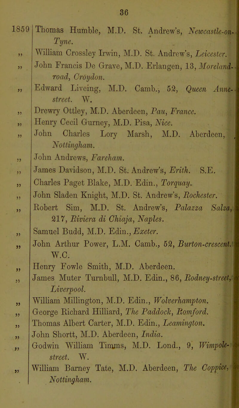 1859 33 5) 33 33 33 53 33 33 33 33 33 33 33 33 33 33 33 33 33 33 33 Thomas Humble, M.D. St. Andrew’s, Newcastle-on- Tyne. William Crossley Irwin, M.D. St. Andrew’s, Leicester. John Francis De Grave, M.D. Erlangen, 13, Moreland- road, Croydon. Edward Liveing, M.D. Camb., 52, Queen Anne- street. W. Drewry Ottley, M.D. Aberdeen, Pan, France. Henry Cecil Gurney, M.D. Pisa, Nice. John Charles Lory Marsh, M.D. Aberdeen, Nottingham. John Andrews, Fareham. James Davidson, M.D. St. Andrew’s, Erith. S.E. Charles Paget Blake, M.D. Edin., Torquay„ John Sladen Knight, M.D. St. Andrew’s, Rochester. Robert Sim, M.D. St. Andrew’s, Palazza Salza, 217, Riviera di Chiaja, Naples. Samuel Budd, M.D. Edin., Exeter. John Arthur Power, L.M. Camb., 52, Burton-crescent.1 W.C. Henry Fowle Smith, M.D. Aberdeen. James Muter Turnbull, M.D. Edin., 86, Rodney-street, Liverpool. William Millington, M.D. Edin., Wolverhampton. George Richard Hilliard, The Paddock, Romford. Thomas Albert Carter, M.D. Edin., Leamington. John Shortt, M.D. Aberdeen, Lndia. Godwin William Timms, M.D. Lond., 9, Wimpole- street. W. William Barney Tate, M.D. Aberdeen, The Coppice, Nottingham.