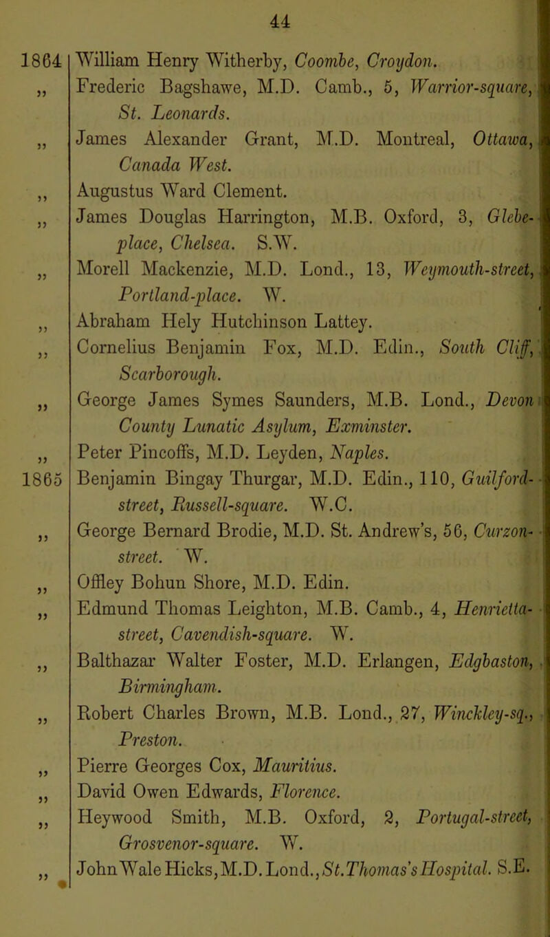 1864 33 33 33 3) 33 33 33 1865 33 33 33 33 33 33 33 33 33 William Henry Witherby, Coombe, Croydon. Frederic Bagshawe, M.D. Camb., 5, Warrior-square, St. Leonards. Janies Alexander Grant, M.D. Montreal, Ottawa, Canada West. Augustus Ward Clement. James Douglas Harrington, M.B. Oxford, 3, Glebe- place, Chelsea. S.W. Morell Mackenzie, M.D. Lond., 13, Weymouth-street, Portland-place. W. Abraham Hely Hutchinson Lattey. Cornelius Benjamin Fox, M.D. Edin., South Cliff, Scarborough. George James Symes Saunders, M.B. Lond., Devon County Lunatic Asylum, Exminster. Peter Pincoffs, M.D. Leyden, Naples. Benjamin Bingay Thurgar, M.D. Edin., 110, Guilford- street, Eussell-square. W.C. George Bernard Brodie, M.D. St. Andrew’s, 56, Curzon- street. W. Offley Bohun Shore, M.D. Edin. Edmund Thomas Leighton, M.B. Camb., 4, Henrietta- street, Cavendisli-square. W. Balthazar Walter Foster, M.D. Erlangen, Edgbaston, Birmingham. Robert Charles Brown, M.B. Lond., 27, Wincldey-sq., Preston. Pierre Georges Cox, Mauritius. David Owen Edwards, Florence. Heywood Smith, M.B. Oxford, 2, Portugal-strect, Grosvenor-square. W. John Wale Hicks, M.D. Lond., S t.Thomas s Hospital. S.E.