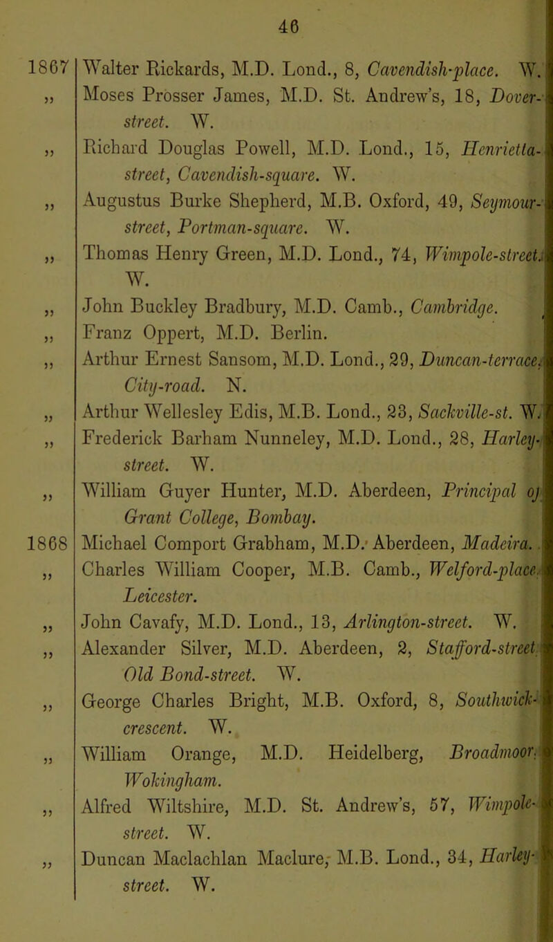 1867 33 33 35 33 33 33 33 33 33 33 1868 33 33 33 33 33 33 33 Walter Rickards, M.D. Lond., 8, Cavendish-place. W. Moses Prosser James, M.D. St. Andrew’s, 18, Dover- street. W. Richard Douglas Powell, M.D. Lond., 15, Henrietta- street, Cavendish-square. W. Augustus Burke Shepherd, M.B. Oxford, 49, Seymour- street, Portman-square. W. Thomas Henry Green, M.D. Lond., 74, Wimp ole-s trek.: W. John Buckley Bradbury, M.D. Camb., Cambridge. Franz Oppert, M.D. Berlin. Arthur Ernest Sansom, M.D. Lond., 29, Duncan-terrace.- City-road. N. Arthur Wellesley Edis, M.B. Lond., 23, Sackville-st. W. Frederick Barham Nunneley, M.D. Lond., 28, Harley•< street. W. William Guyer Hunter, M.D. Aberdeen, Principal oj Grant College, Bombay. Michael Comport Grabham, M.D.' Aberdeen, Madeira. Charles William Cooper, M.B. Camb., Welford-place. Leicester. John Cavafy, M.D. Lond., 13, Arlington-street. W. Alexander Silver, M.D. Aberdeen, 2, Stafford-street Old Bond-street. W. George Charles Bright, M.B. Oxford, 8, Southwick- crescent. W. William Orange, M.D. Heidelberg, Broadmoor. Wokingham. Alfred Wiltshire, M.D. St. Andrew’s, 57, Wimpolc- street. W. Duncan Maclachlan Maclure,- M.B. Lond., 34, Harley• |