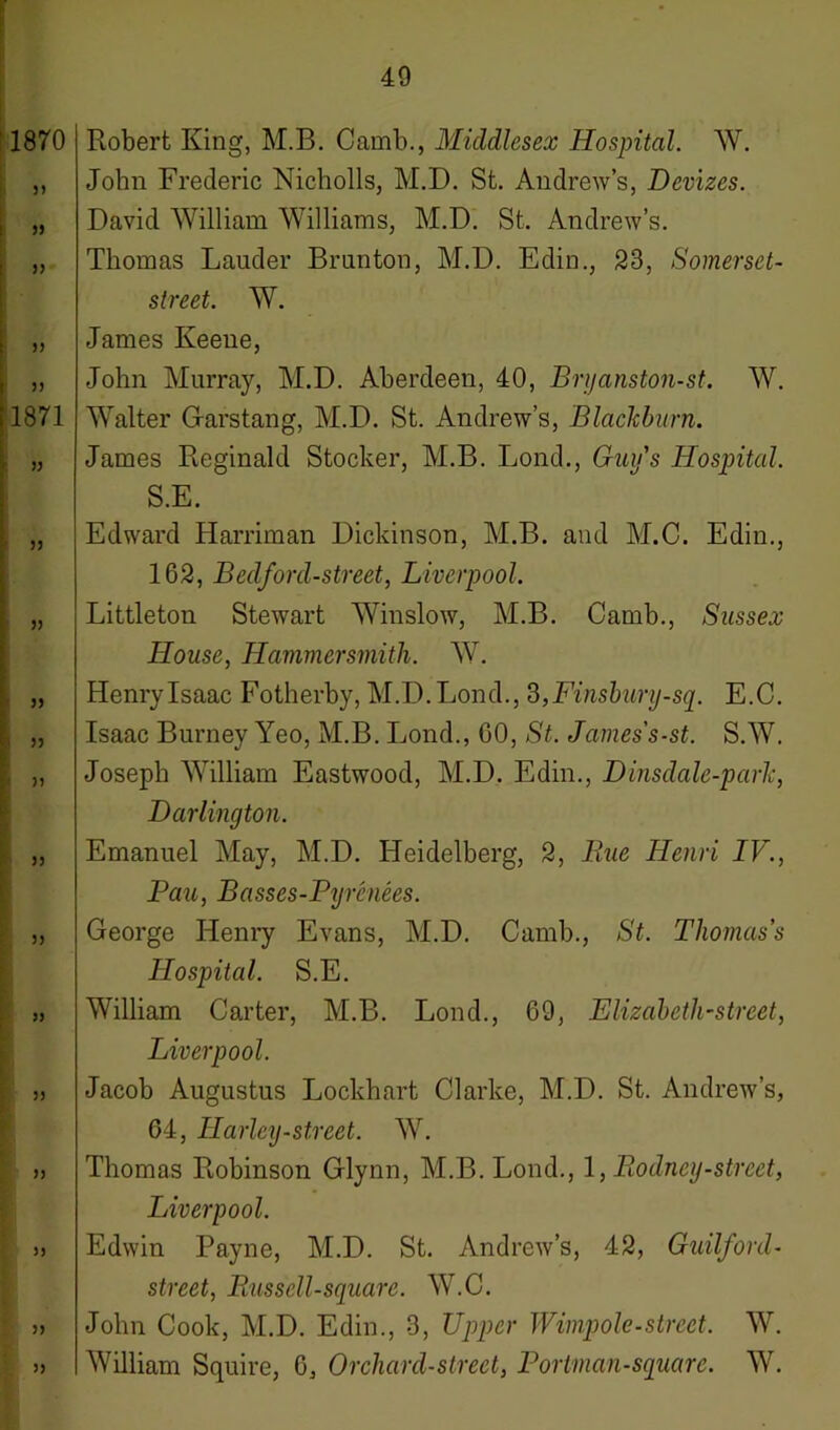 1870 33 33 33 33 33 1871 33 33 33 33 33 33 33 33 33 33 33 33 3) 33 Robert King, M.B. Camb., Middlesex Hospital. W. John Frederic Nicholls, M.D. St. Andrew’s, Devizes. David William Williams, M.D. St. Andrew’s. Thomas Lauder Brunton, M.D. Edin., 23, Somerset- street. W. James Keene, John Murray, M.D. Aberdeen, 40, Bryanston-st. W. Walter Garstang, M.D. St. Andrew’s, Blackburn. James Reginald Stocker, M.B. Lond., Guy's Hospital. S.E. Edward Harriman Dickinson, M.B. and M.C. Edin., 162, Bedford-street, Liverpool. Littleton Stewart Winslow, M.B. Camb., Sussex House, Hammersmith. W. Henry Isaac Fotherby, M.D. Lond., 3, Finsbury-sq. E.C. Isaac Burney Yeo, M.B. Lond., 60, St. James's-st. S.W. Joseph William Eastwood, M.D. Edin., Dinsdale-parh, Darlington. Emanuel May, M.D. Heidelberg, 2, Rue Henri IV., Pau, Basses-Pyrcnees. George Henry Evans, M.D. Camb., St. Thomas’s Hospital. S.E. William Carter, M.B. Lond., 69, Elizabeth-street, Liverpool. Jacob Augustus Lockhart Clarke, M.D. St. Andrew’s, 64, Harley-street. W. Thomas Robinson Glynn, M.B. Lond., 1 ,Piodncy-street, Liverpool. Edwin Payne, M.D. St. Andrew’s, 42, Guilford- street, Russell-square. W.C. John Cook, M.D. Edin., 3, Upper Wimpole-street. W. William Squire, 6, Orchard-street, P or tman-square. W.