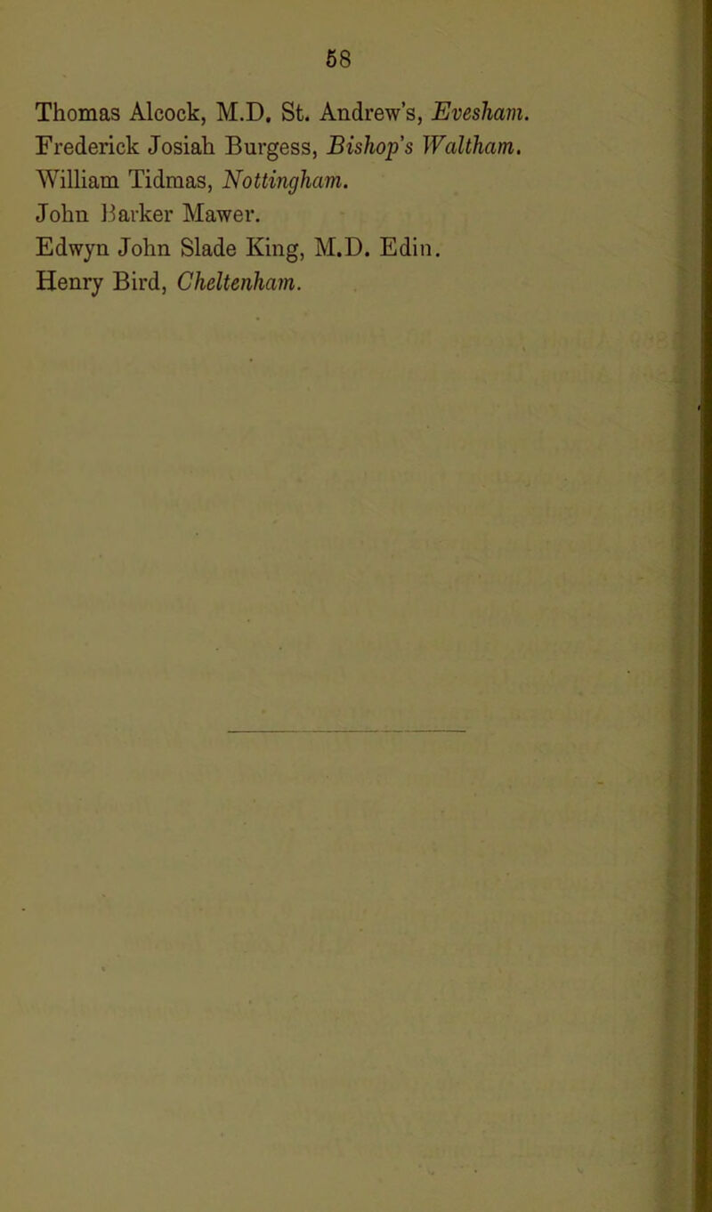 Thomas Alcock, M.D. St. Andrew’s, Evesham. Frederick Josiali Burgess, Bishop’s Waltham. William Tidmas, Nottingham. John Barker Mawer. Edwyn John Slade King, M.D. Edin. Henry Bird, Cheltenham.