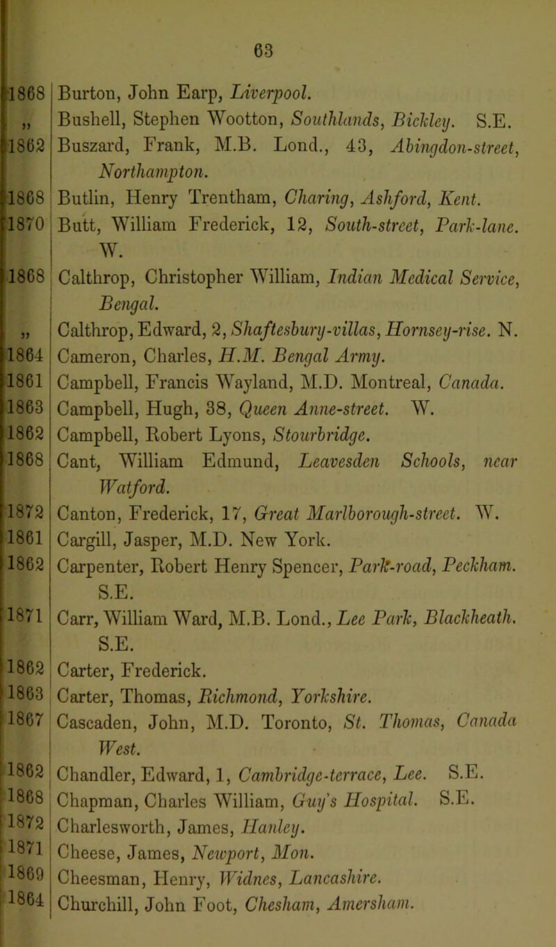 1868 >> 1862 1868 1870 1868 1864 1861 1863 1862 1868 1872 1861 1862 1871 S1862 11863 1867 1862 1868 ‘ 1872 i 1871 1869 ; 1864 Burton, John Earp, Liverpool. Bushell, Stephen Wootton, Southlands, Bickley. S.E. Buszard, Frank, M.B. Lonch, 43, Abingdon-street, Northampton. Butlin, Henry Trentham, Charing, Ashford, Kent. Butt, William Frederick, 12, South-street, Park-lane. W. Calthrop, Christopher William, Indian Medical Service, Bengal. Calthrop, Edward, 2, Shaftesbury-villas, Hornsey-nse. N. Cameron, Charles, H.M. Bengal Army. Campbell, Francis Wayland, M.D. Montreal, Canada. Campbell, Hugh, 38, Queen Anne-street. W. Campbell, Robert Lyons, Stourbridge. Cant, William Edmund, Leavesden Schools, near Watford. Canton, Frederick, 17, Great Marlborough-street. W. Cargill, Jasper, M.D. New York. Carpenter, Robert Henry Spencer, Park-road, Peckham. S.E. Carr, William Ward, M.B. Lond., Lee Park, Blackheath. S.E. Carter, Frederick. Carter, Thomas, Richmond, Yorkshire. Cascaden, John, M.D. Toronto, St. Thomas, Canada West. Chandler, Edward, 1, Camhridge-terrace, Lee. S.E. Chapman, Charles William, Guy's Hospital. S.E. Charles worth, James, Hanley. Cheese, James, Neivport, Mon. Cheesman, Henry, Widnes, Lancashire. Churchill, John Foot, Chesham, Amersham.
