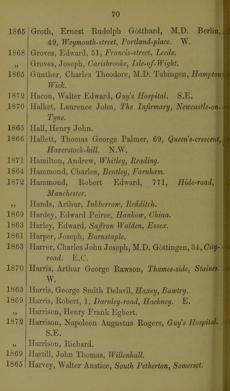 1865 1868 1865 187.2 1870 1865 1866 1871 1864 1872 1869 1863 1861 1863 1870 1863 1869 33 1872 1869 1865 Groth, Ernest Rudolph Gotthard, M.D. Berlin, 49, Weymouth-street, Portland-place. W. Groves, Edward, 51, Francis-street, Leeds. Groves, Joseph, Carisbrooke, Isle-of-Wight. Gunther, Charles Theodore, M.D. Tubingen, Hampton Wick. Hacon, Walter Edward, Guy’s Hospital. S.E. IJalket, Laurence John, The Infirmary, Newcastle-on- ly ne. Hall, Henry John. Hallett, Thomas George Palmer, 69, Queens-crescent, Haver stock-lull. N.W. Hamilton, Andrew, Whitley, Reading. Hammond, Charles, Bentley, Farnham. Hammond, Robert Edward, 771, Hide-road, Manchester. Hands, Arthur, Inkbcrrow, Redditch. Hardey, Edward Peirce, Hankow, China. Harley, Edward, Saffron Walden, Essex. Harper, Joseph, Barnstaple. Harrer, Charles John Joseph, M.D. Gottingen, 34, City- road. E.C. Harris, Arthur George Rawson, Thames-side, Staines. W. Harris, George Smith Delavil, Haxey, Bawtry. Harris, Robert, 1, Darnley-road, Hackney. E. Harrison, Henry Frank Egbert. Harrison, Napoleon Augustus Rogers, Guy’s Hospital. S.E. Harrison, Richard. Iiartill, John Thomas, Willenhall. Harvey, Walter Anstice, South Petherton, Somerset.