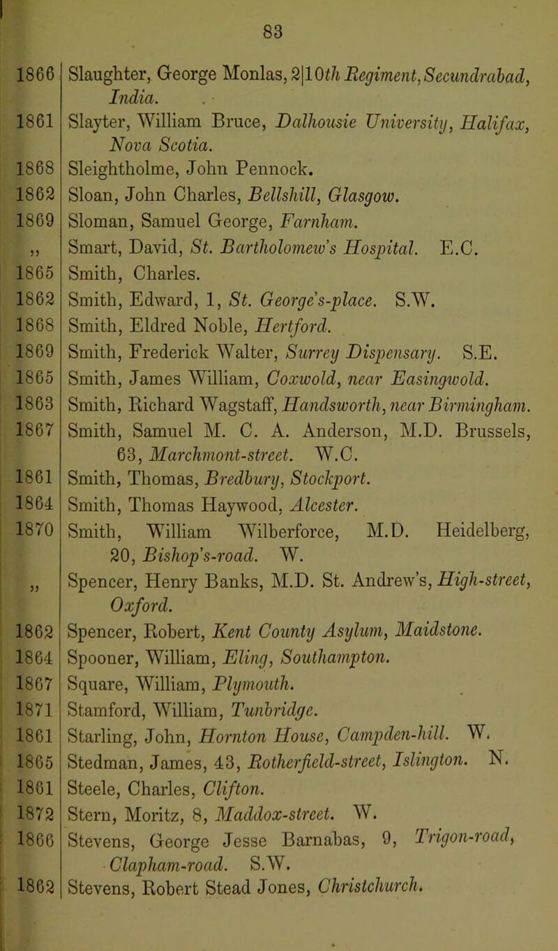 1866 1861 1868 1862 1869 5) 1865 1862 1868 1869 1865 1863 1867 1861 1864 1870 55 1862 1864 1867 187] 1861 1865 1861 1872 1866 1862 83 Slaughter, George Monlas,2|10th Regiment, Secundrabad, India. Slayter, William Bruce, Dalhousie University, Halifax, Nova Scotia. Sleightholme, John Pennock. Sloan, John Charles, Bellsliill, Glasgow. Sloman, Samuel George, Farnham. Smart, David, St. Bartholomew's Hospital. E.C. Smith, Charles. Smith, Edward, 1, St. George s-place. S.W. Smith, Eldred Noble, Hertford. Smith, Frederick Walter, Surrey Dispensary. S.E. Smith, James William, Coxwold, near Easingwold. Smith, Richard Wagstaff, Handsworth, near Birmingham. Smith, Samuel M. C. A. Anderson, M.D. Brussels, 63, Marchmont-street. W.C. Smith, Thomas, Bredbury, Stockport. Smith, Thomas Haywood, Alcester. Smith, William Wilberforce, M.D. Heidelberg, 20, Bishop's-road. W. Spencer, Henry Banks, M.D. St. Andrew’s, High-street, Oxford. Spencer, Robert, Kent County Asylum, Maidstone. Spooner, William, Fling, Southampton. Square, William, Plymouth. Stamford, William, Tunbridge. Starling, John, Hornton House, Gampden-hill. W. Stedman, James, 43, Bother field-street, Islington. N. Steele, Charles, Clifton. Stern, Moritz, 8, Maddox-street. W. Stevens, George Jesse Barnabas, 9, Tngon-road, Clapham-road. S.W. Stevens, Robert Stead Jones, Christchurch.