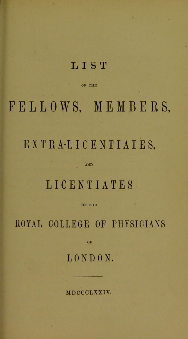 LIST OF THE FELLOWS, MEMBERS, EXTRA-LICENTIATES, AND LICENTIATES OF THE ROYAL COLLEGE OF PHYSICIANS OF LONDON. MDCCCLXXIV.