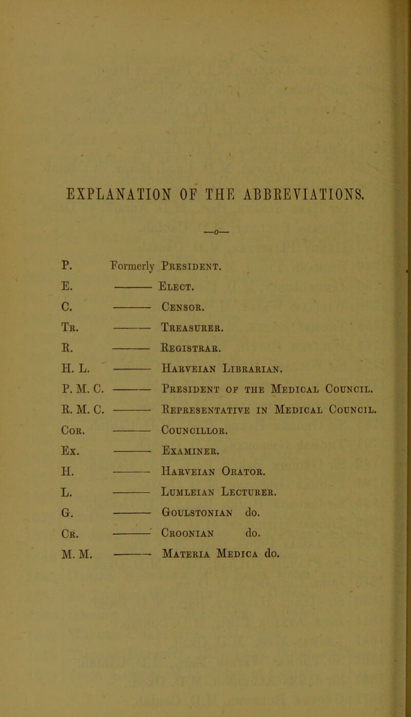 EXPLANATION OF THE ABBREVIATIONS. P. E. C. Tr. E. H. L. P. M. C. E. M. C. Coe. Ex. H. L. G. Cr. M. M. Formerly President. Elect. Censor. Treasurer. Eegistrar. Harveian Librarian. President of the Medical Council. Eepresentative in Medical Council. Councillor. Examiner. Harveian Orator. Lumleian Lecturer. Goulstonian do. Croonian do. Materia Medica do.